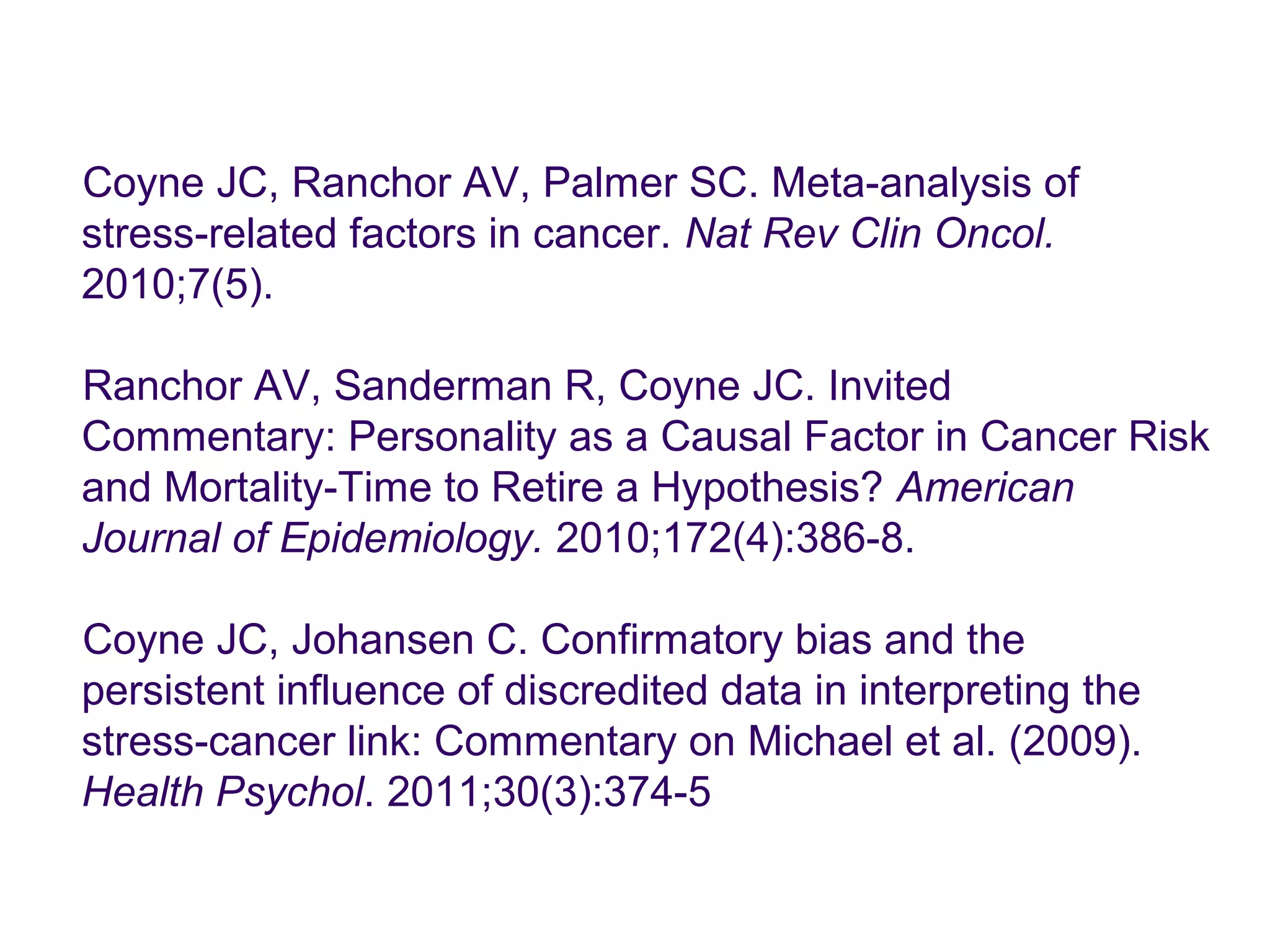 Coyne JC, Ranchor AV, Palmer SC. Meta-analysis of 
stress-related factors in cancer. Nat Rev Clin Oncol. 
2010;7(5). 
Ranchor AV, Sanderman R, Coyne JC. Invited 
Commentary: Personality as a Causal Factor in Cancer Risk 
and Mortality-Time to Retire a Hypothesis? American 
Journal of Epidemiology. 2010;172(4):386-8. 
Coyne JC, Johansen C. Confirmatory bias and the 
persistent influence of discredited data in interpreting the 
stress-cancer link: Commentary on Michael et al. (2009). 
Health Psychol. 2011;30(3):374-5 
 
