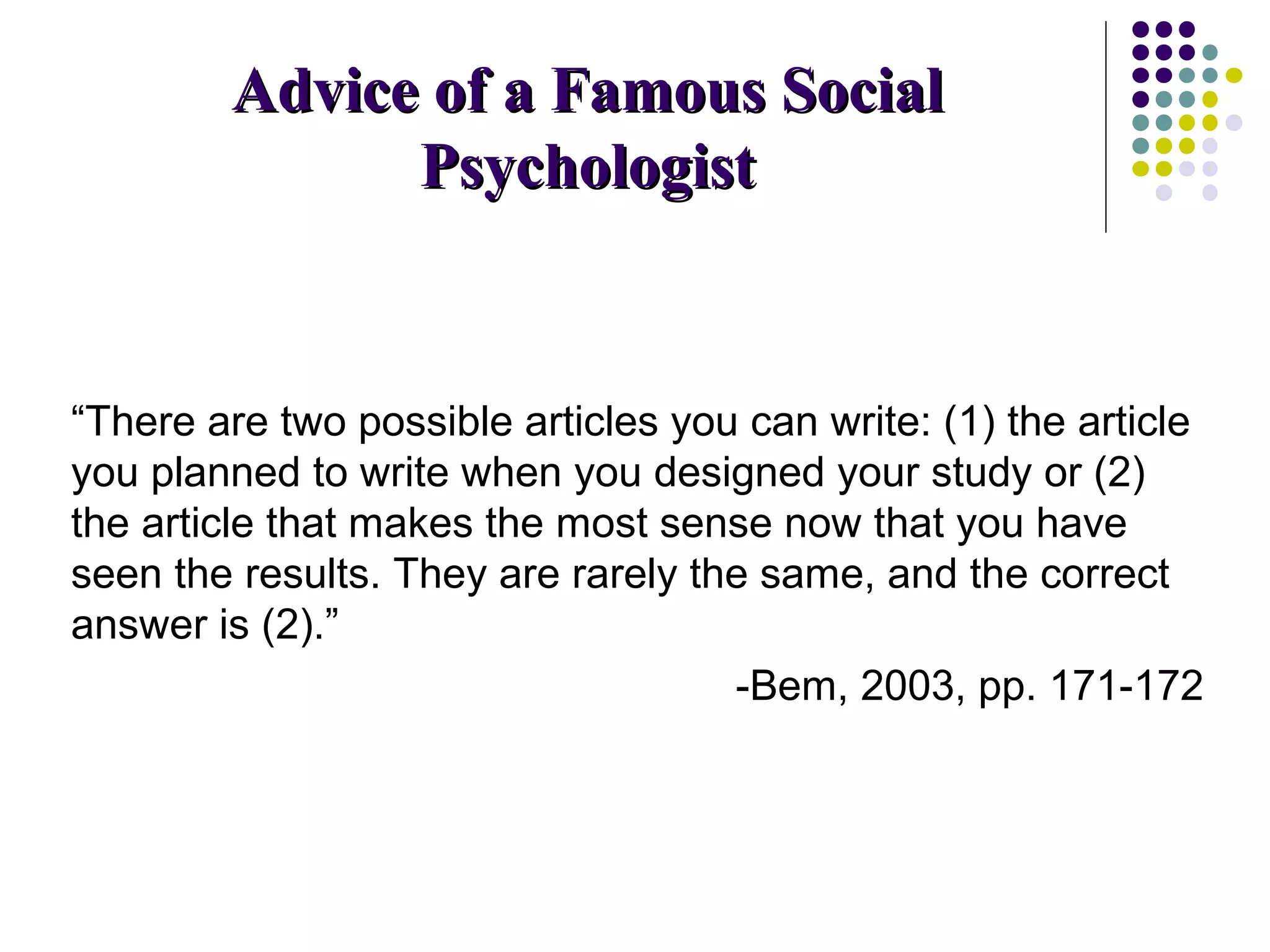 AAddvviiccee ooff aa FFaammoouuss SSoocciiaall 
PPssyycchhoollooggiisstt 
“There are two possible articles you can write: (1) the article 
you planned to write when you designed your study or (2) 
the article that makes the most sense now that you have 
seen the results. They are rarely the same, and the correct 
answer is (2).” 
-Bem, 2003, pp. 171-172 
 