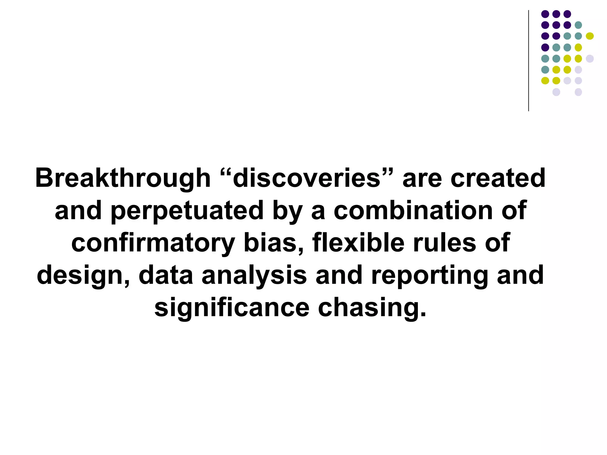 Breakthrough “discoveries” are created 
and perpetuated by a combination of 
confirmatory bias, flexible rules of 
design, data analysis and reporting and 
significance chasing. 
 