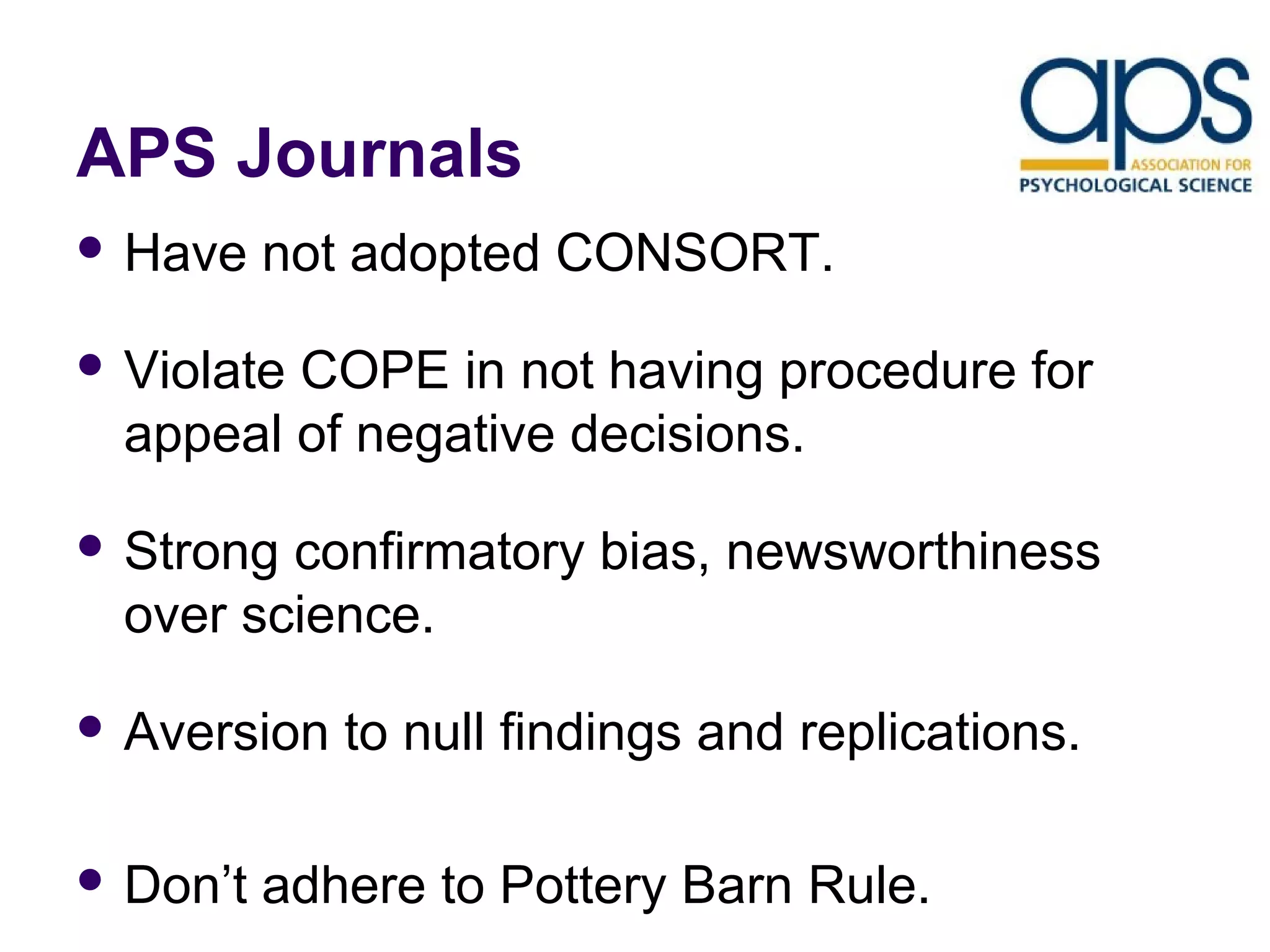 APS Journals 
 Have not adopted CONSORT. 
 Violate COPE in not having procedure for 
appeal of negative decisions. 
 Strong confirmatory bias, newsworthiness 
over science. 
 Aversion to null findings and replications. 
 Don’t adhere to Pottery Barn Rule. 
 