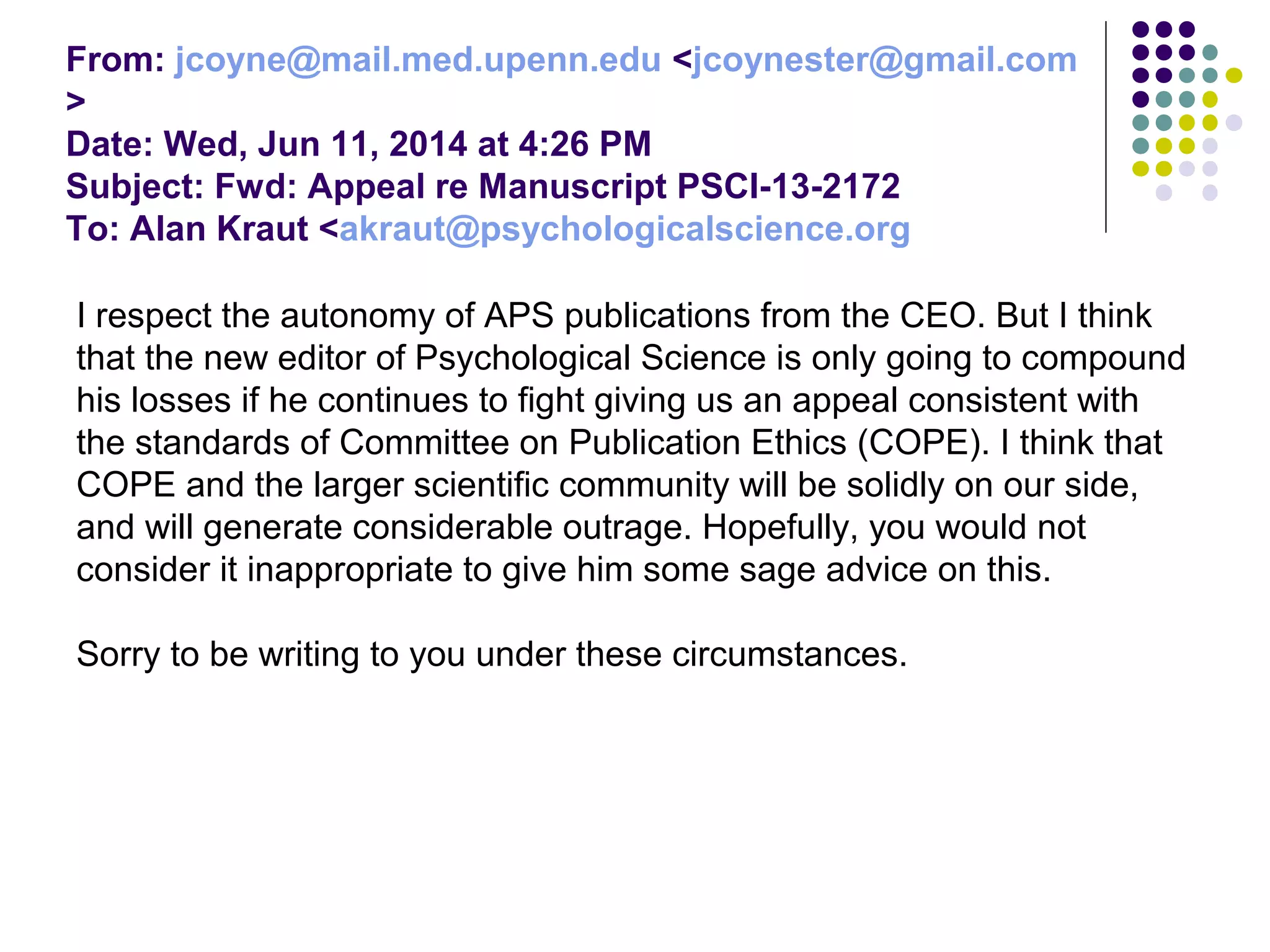 From: jcoyne@mail.med.upenn.edu <jcoynester@gmail.com 
> 
Date: Wed, Jun 11, 2014 at 4:26 PM 
Subject: Fwd: Appeal re Manuscript PSCI-13-2172 
To: Alan Kraut <akraut@psychologicalscience.org 
I respect the autonomy of APS publications from the CEO. But I think 
that the new editor of Psychological Science is only going to compound 
his losses if he continues to fight giving us an appeal consistent with 
the standards of Committee on Publication Ethics (COPE). I think that 
COPE and the larger scientific community will be solidly on our side, 
and will generate considerable outrage. Hopefully, you would not 
consider it inappropriate to give him some sage advice on this. 
Sorry to be writing to you under these circumstances. 
 
