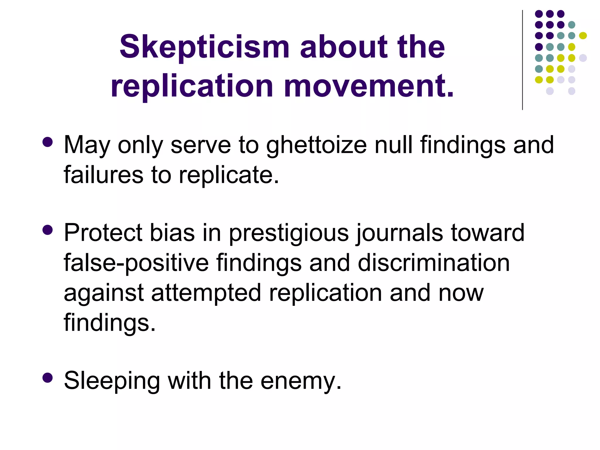 Skepticism about the 
replication movement. 
May only serve to ghettoize null findings and 
failures to replicate. 
 Protect bias in prestigious journals toward 
false-positive findings and discrimination 
against attempted replication and now 
findings. 
 Sleeping with the enemy. 
 