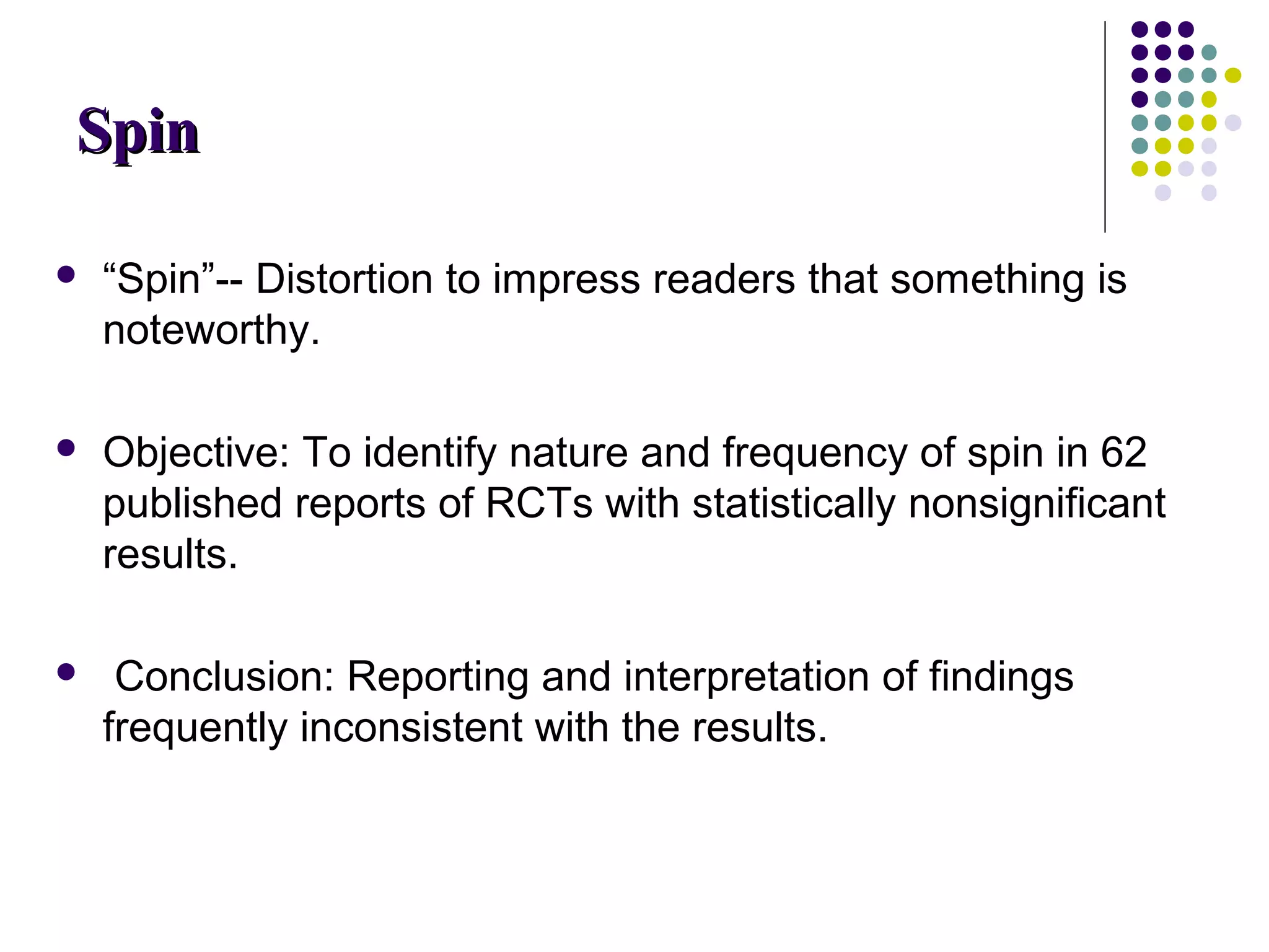 SSppiinn 
 “Spin”-- Distortion to impress readers that something is 
noteworthy. 
 Objective: To identify nature and frequency of spin in 62 
published reports of RCTs with statistically nonsignificant 
results. 
 Conclusion: Reporting and interpretation of findings 
frequently inconsistent with the results. 
 