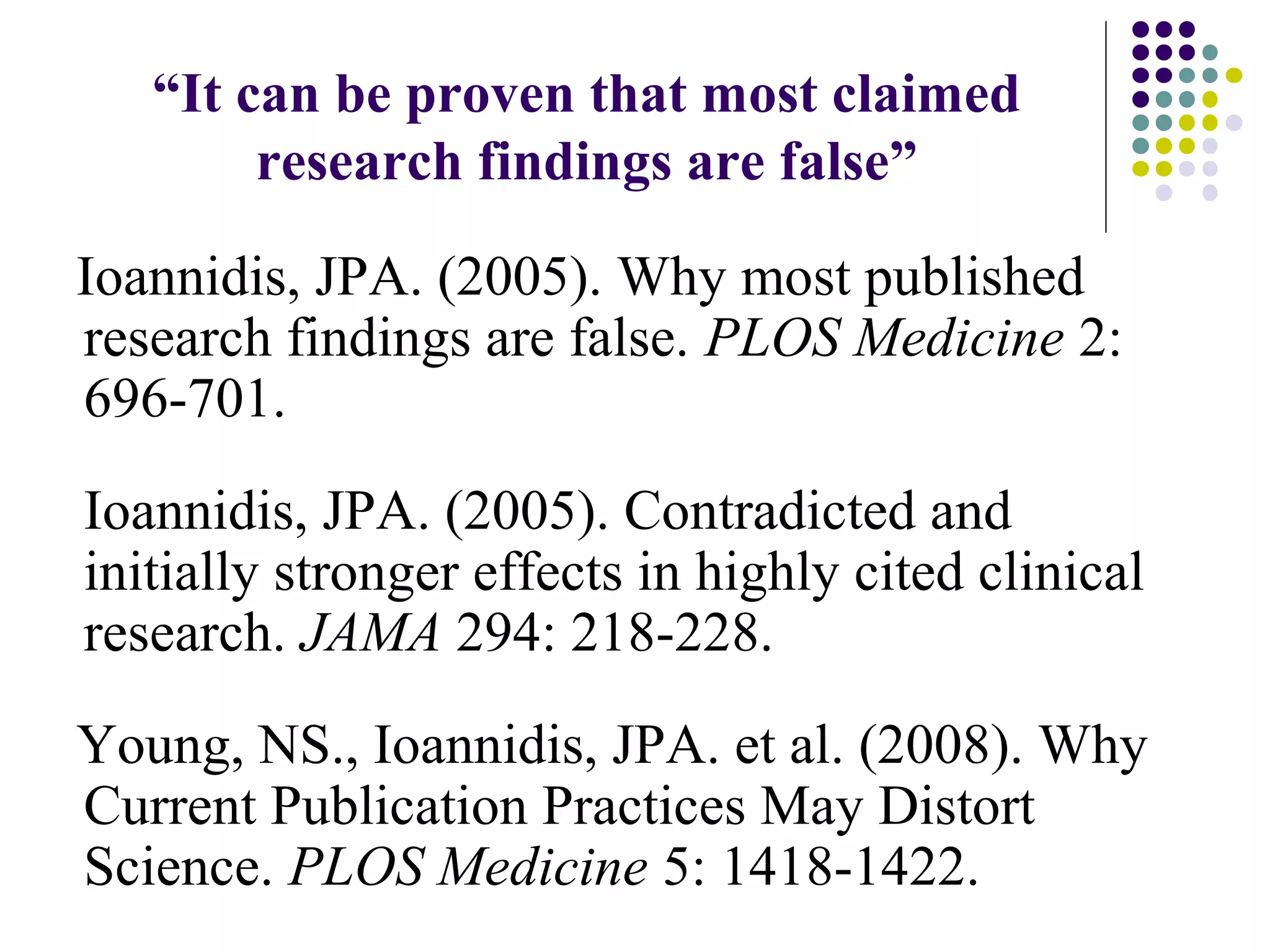 “It can be proven that most claimed 
research findings are false” 
Ioannidis, JPA. (2005). Why most published 
research findings are false. PLOS Medicine 2: 
696-701. 
Ioannidis, JPA. (2005). Contradicted and 
initially stronger effects in highly cited clinical 
research. JAMA 294: 218-228. 
Young, NS., Ioannidis, JPA. et al. (2008). Why 
Current Publication Practices May Distort 
Science. PLOS Medicine 5: 1418-1422. 
 