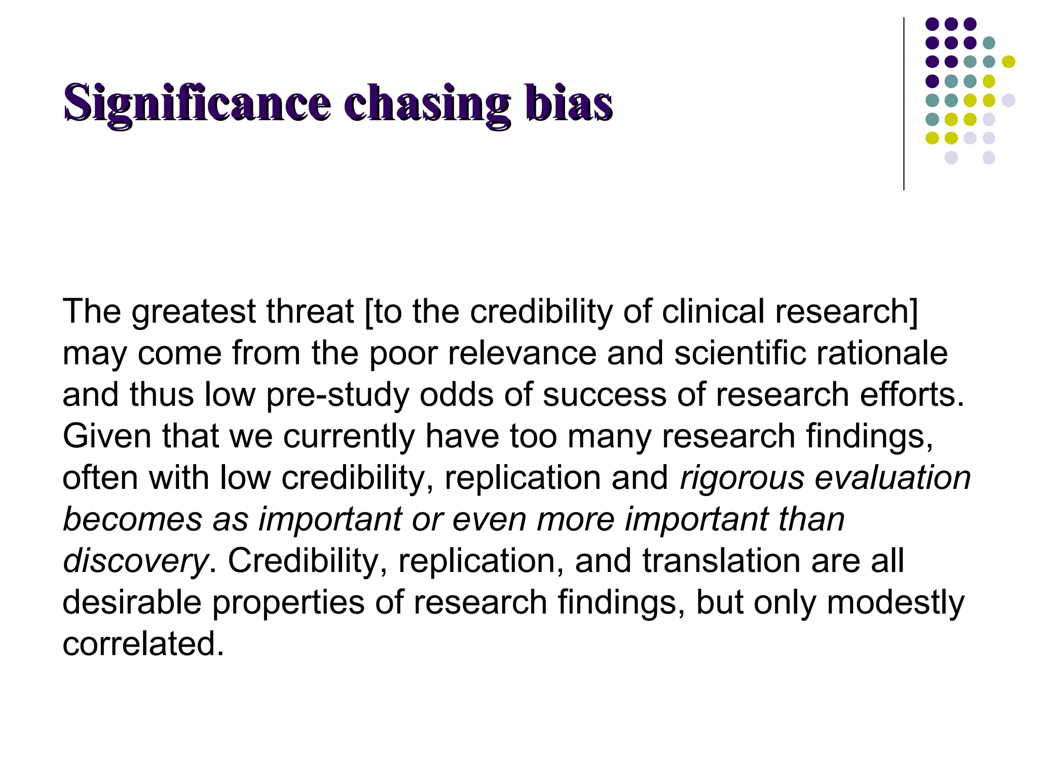 SSiiggnniiffiiccaannccee cchhaassiinngg bbiiaass 
The greatest threat [to the credibility of clinical research] 
may come from the poor relevance and scientific rationale 
and thus low pre-study odds of success of research efforts. 
Given that we currently have too many research findings, 
often with low credibility, replication and rigorous evaluation 
becomes as important or even more important than 
discovery. Credibility, replication, and translation are all 
desirable properties of research findings, but only modestly 
correlated. 
 