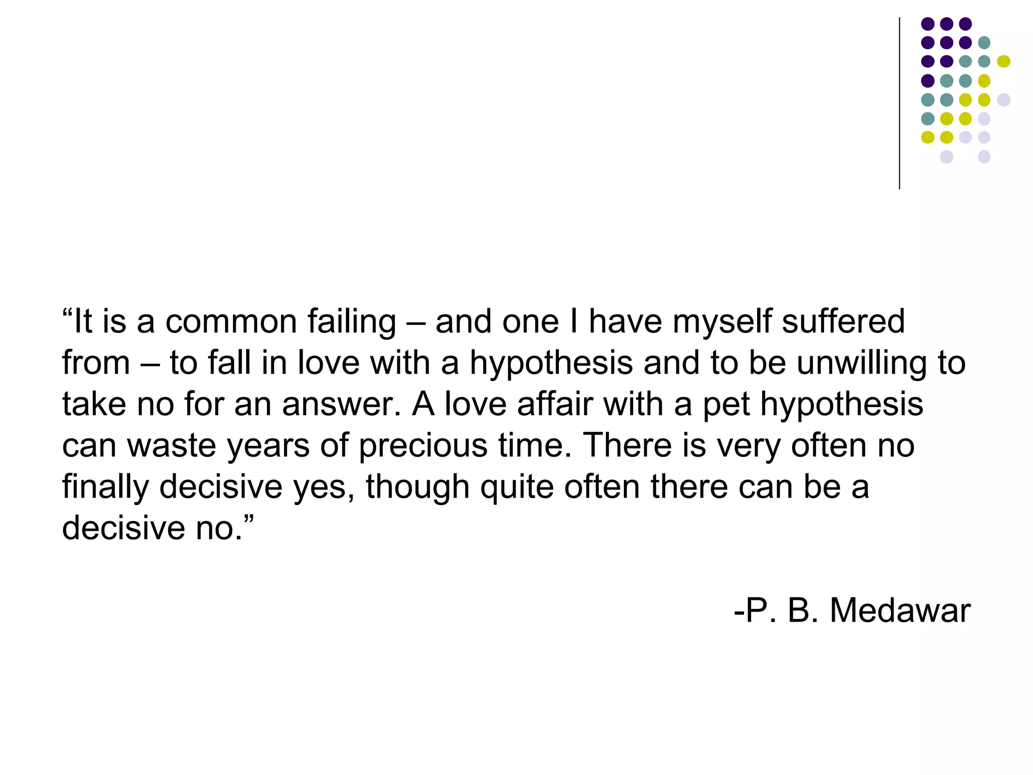 “It is a common failing – and one I have myself suffered 
from – to fall in love with a hypothesis and to be unwilling to 
take no for an answer. A love affair with a pet hypothesis 
can waste years of precious time. There is very often no 
finally decisive yes, though quite often there can be a 
decisive no.” 
-P. B. Medawar 
 