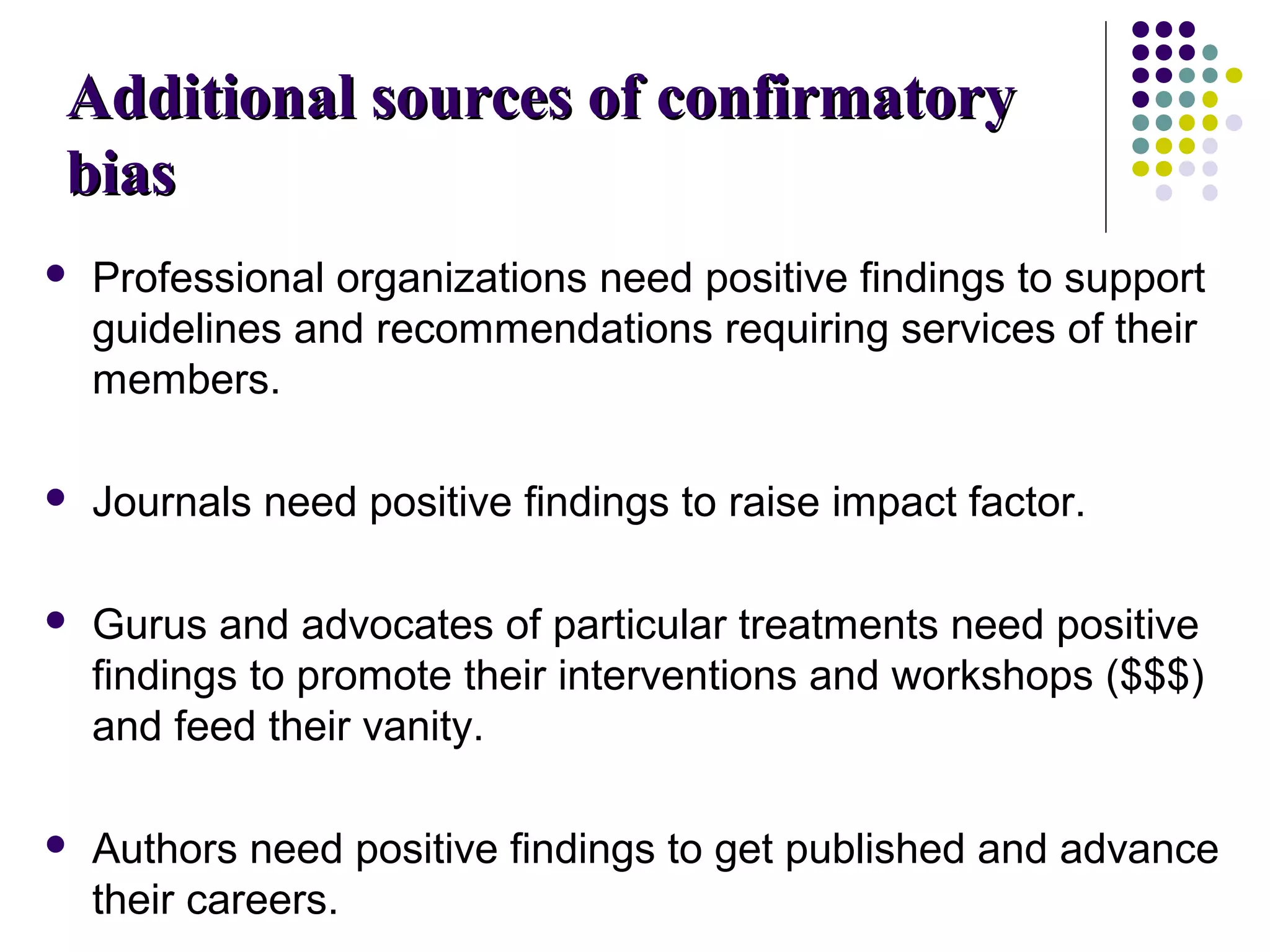 AAddddiittiioonnaall ssoouurrcceess ooff ccoonnffiirrmmaattoorryy 
bbiiaass 
 Professional organizations need positive findings to support 
guidelines and recommendations requiring services of their 
members. 
 Journals need positive findings to raise impact factor. 
 Gurus and advocates of particular treatments need positive 
findings to promote their interventions and workshops ($$$) 
and feed their vanity. 
 Authors need positive findings to get published and advance 
their careers. 
 