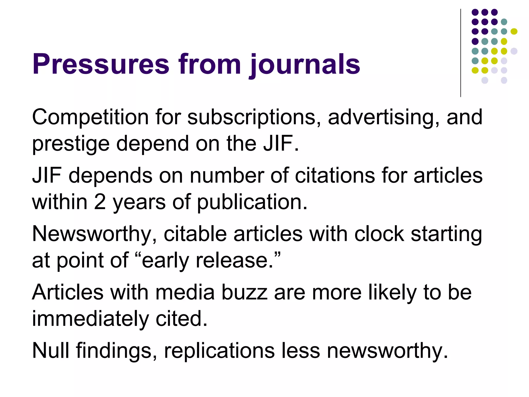 Pressures from journals 
Competition for subscriptions, advertising, and 
prestige depend on the JIF. 
JIF depends on number of citations for articles 
within 2 years of publication. 
Newsworthy, citable articles with clock starting 
at point of “early release.” 
Articles with media buzz are more likely to be 
immediately cited. 
Null findings, replications less newsworthy. 
 