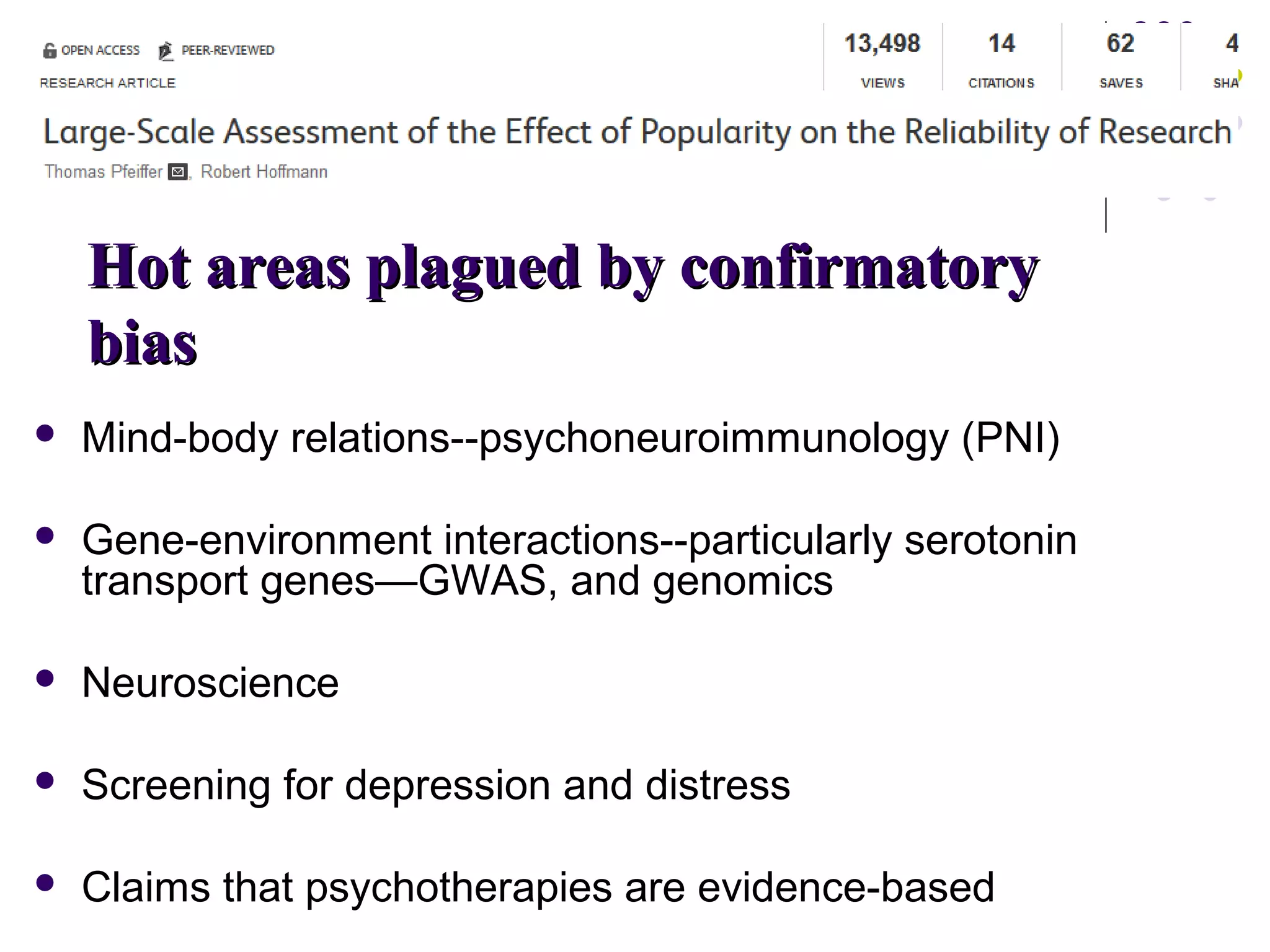 HHoott aarreeaass ppllaagguueedd bbyy ccoonnffiirrmmaattoorryy 
bbiiaass 
 Mind-body relations--psychoneuroimmunology (PNI) 
 Gene-environment interactions--particularly serotonin 
transport genes—GWAS, and genomics 
 Neuroscience 
 Screening for depression and distress 
 Claims that psychotherapies are evidence-based 
 
