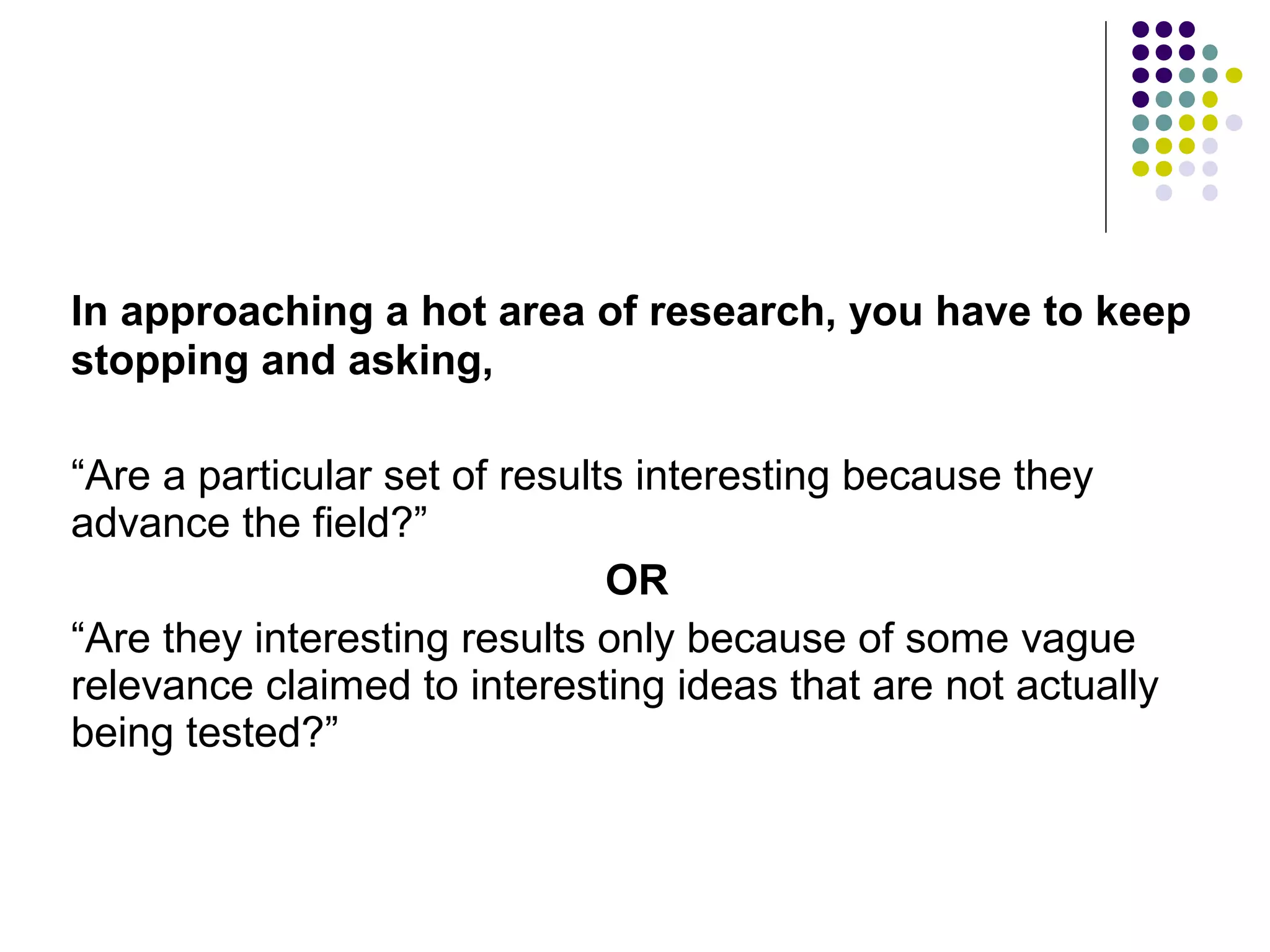 In approaching a hot area of research, you have to keep 
stopping and asking, 
“Are a particular set of results interesting because they 
advance the field?” 
OR 
“Are they interesting results only because of some vague 
relevance claimed to interesting ideas that are not actually 
being tested?” 
 