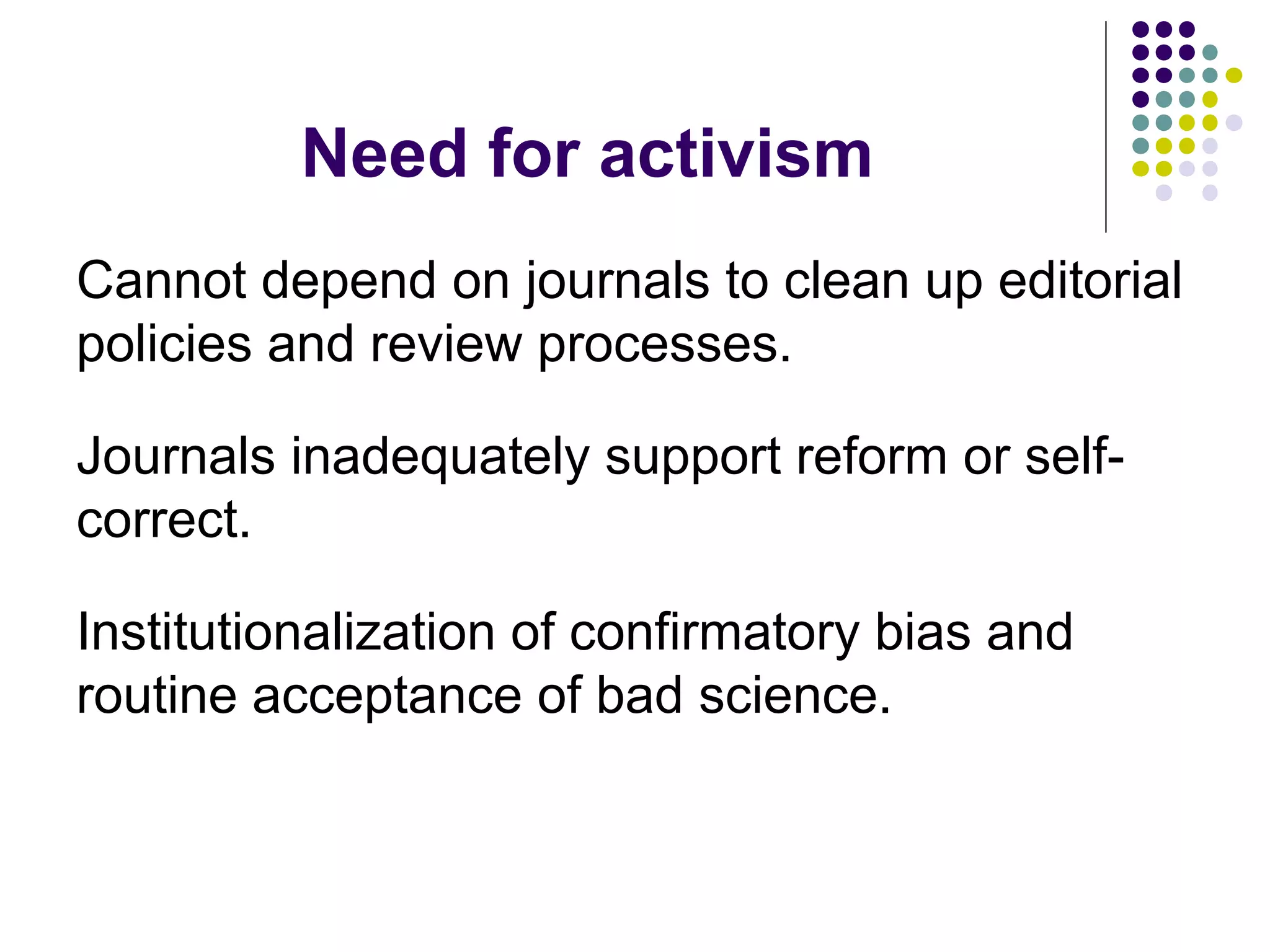 Need for activism 
Cannot depend on journals to clean up editorial 
policies and review processes. 
Journals inadequately support reform or self-correct. 
Institutionalization of confirmatory bias and 
routine acceptance of bad science. 
 