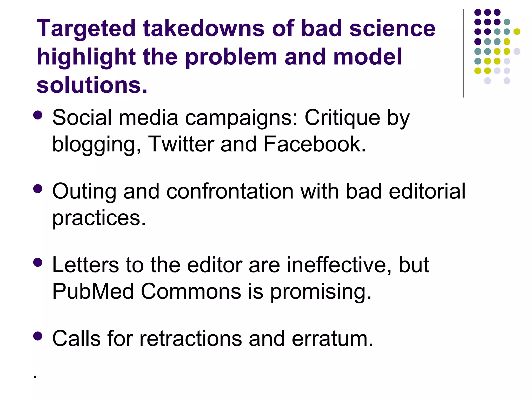 Targeted takedowns of bad science 
highlight the problem and model 
solutions. 
 Social media campaigns: Critique by 
blogging, Twitter and Facebook. 
 Outing and confrontation with bad editorial 
practices. 
 Letters to the editor are ineffective, but 
PubMed Commons is promising. 
 Calls for retractions and erratum. 
. 
 