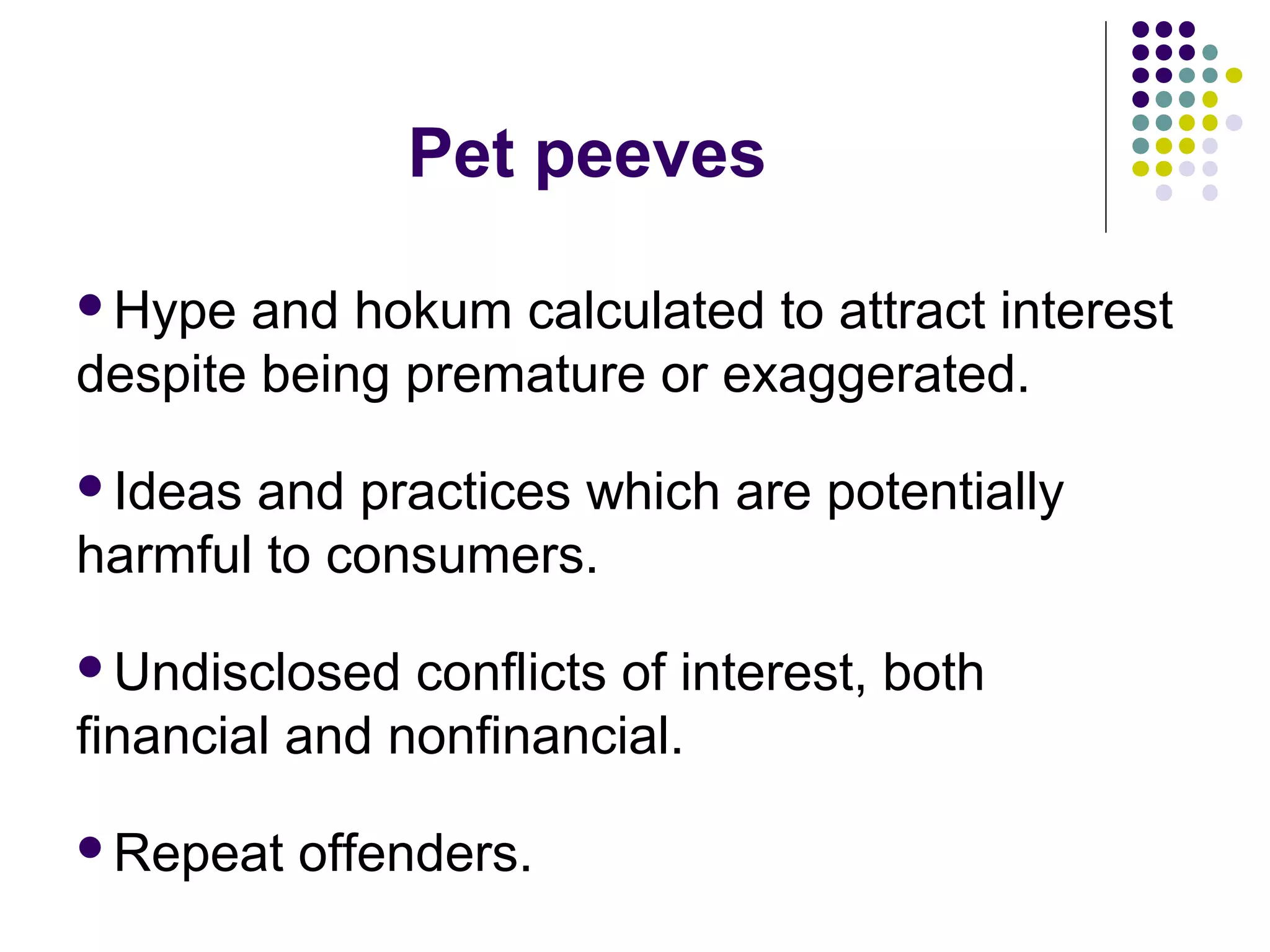 Pet peeves 
Hype and hokum calculated to attract interest 
despite being premature or exaggerated. 
Ideas and practices which are potentially 
harmful to consumers. 
Undisclosed conflicts of interest, both 
financial and nonfinancial. 
Repeat offenders. 
 