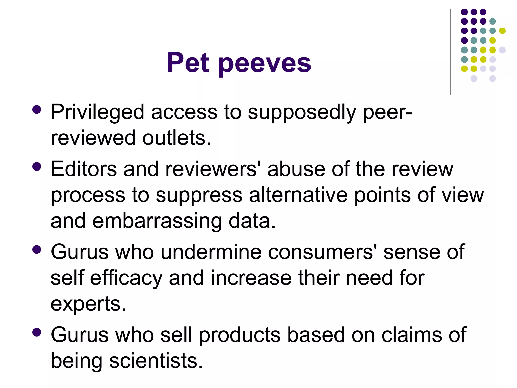 Pet peeves 
 Privileged access to supposedly peer-reviewed 
outlets. 
 Editors and reviewers' abuse of the review 
process to suppress alternative points of view 
and embarrassing data. 
 Gurus who undermine consumers' sense of 
self efficacy and increase their need for 
experts. 
 Gurus who sell products based on claims of 
being scientists. 
 