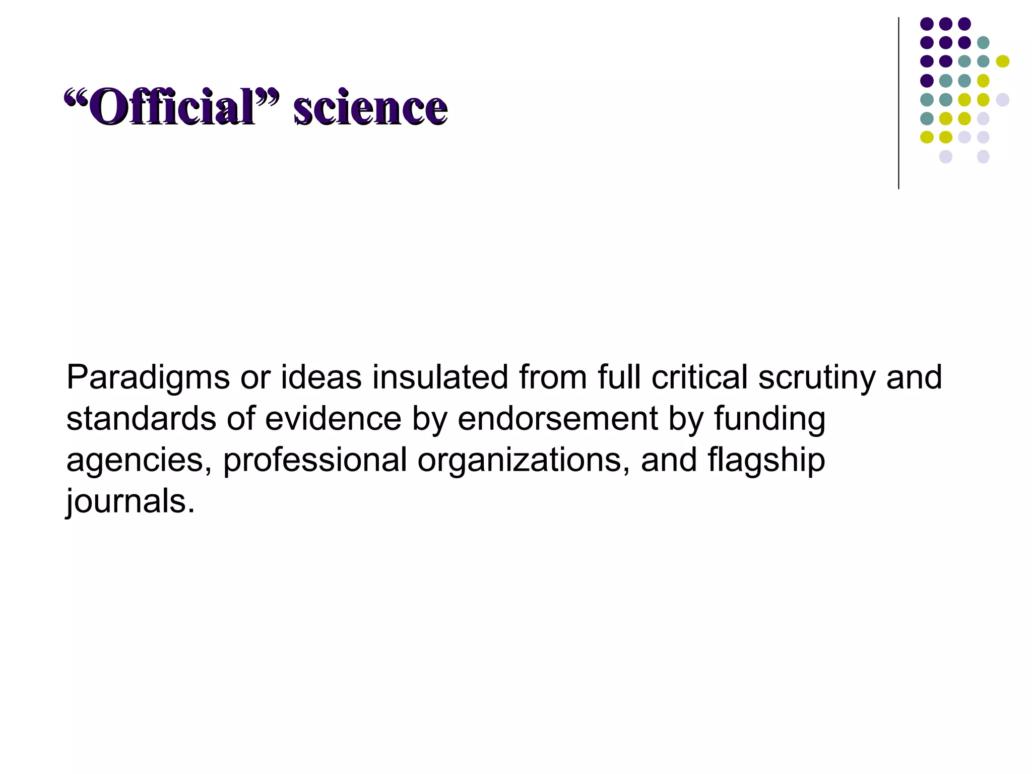 ““OOffffiicciiaall”” sscciieennccee 
Paradigms or ideas insulated from full critical scrutiny and 
standards of evidence by endorsement by funding 
agencies, professional organizations, and flagship 
journals. 
 