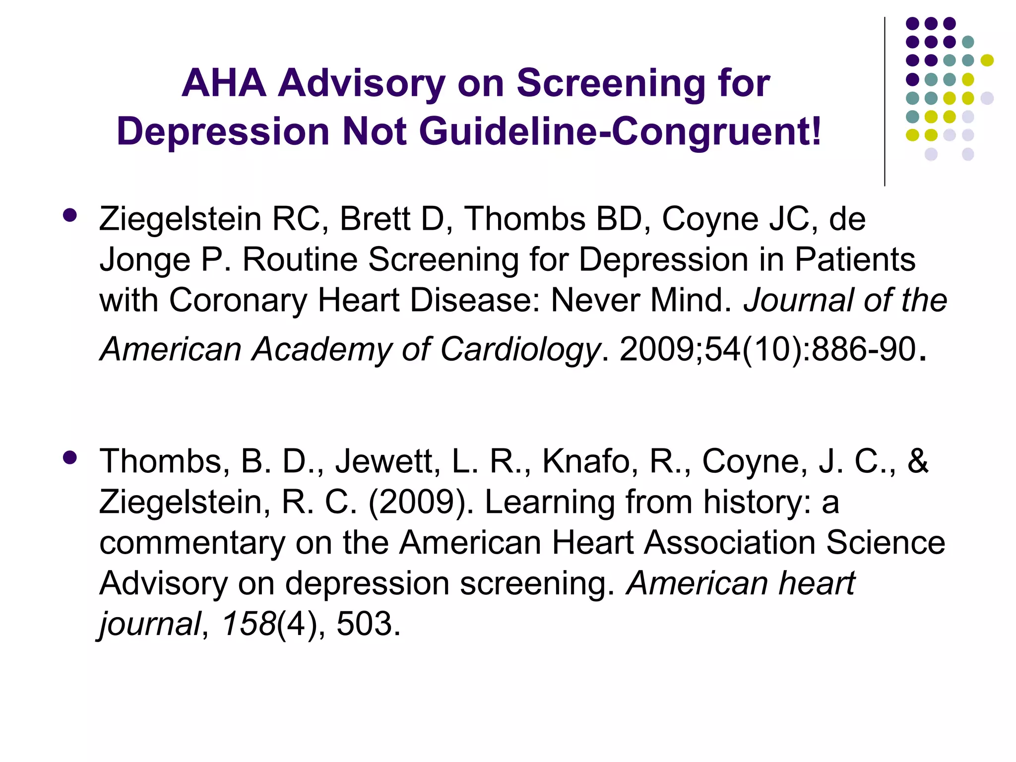 AHA Advisory on Screening for 
Depression Not Guideline-Congruent! 
 Ziegelstein RC, Brett D, Thombs BD, Coyne JC, de 
Jonge P. Routine Screening for Depression in Patients 
with Coronary Heart Disease: Never Mind. Journal of the 
American Academy of Cardiology. 2009;54(10):886-90. 
 Thombs, B. D., Jewett, L. R., Knafo, R., Coyne, J. C., & 
Ziegelstein, R. C. (2009). Learning from history: a 
commentary on the American Heart Association Science 
Advisory on depression screening. American heart 
journal, 158(4), 503. 
 
