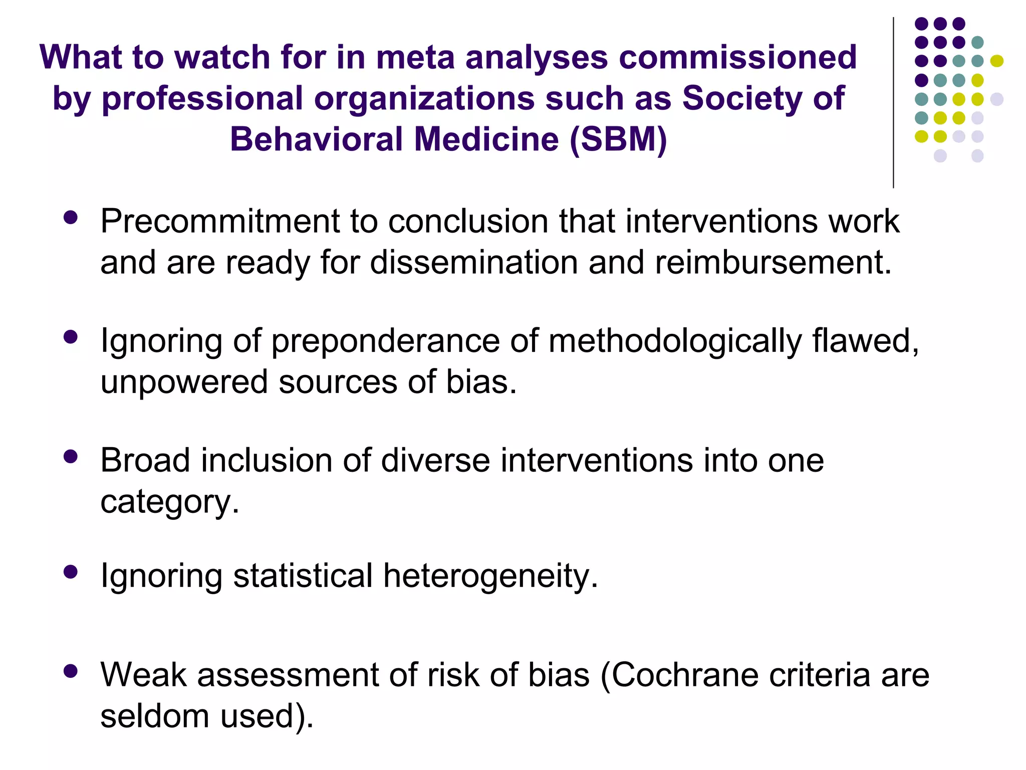 What to watch for in meta analyses commissioned 
by professional organizations such as Society of 
Behavioral Medicine (SBM) 
 Precommitment to conclusion that interventions work 
and are ready for dissemination and reimbursement. 
 Ignoring of preponderance of methodologically flawed, 
unpowered sources of bias. 
 Broad inclusion of diverse interventions into one 
category. 
 Ignoring statistical heterogeneity. 
 Weak assessment of risk of bias (Cochrane criteria are 
seldom used). 
 
