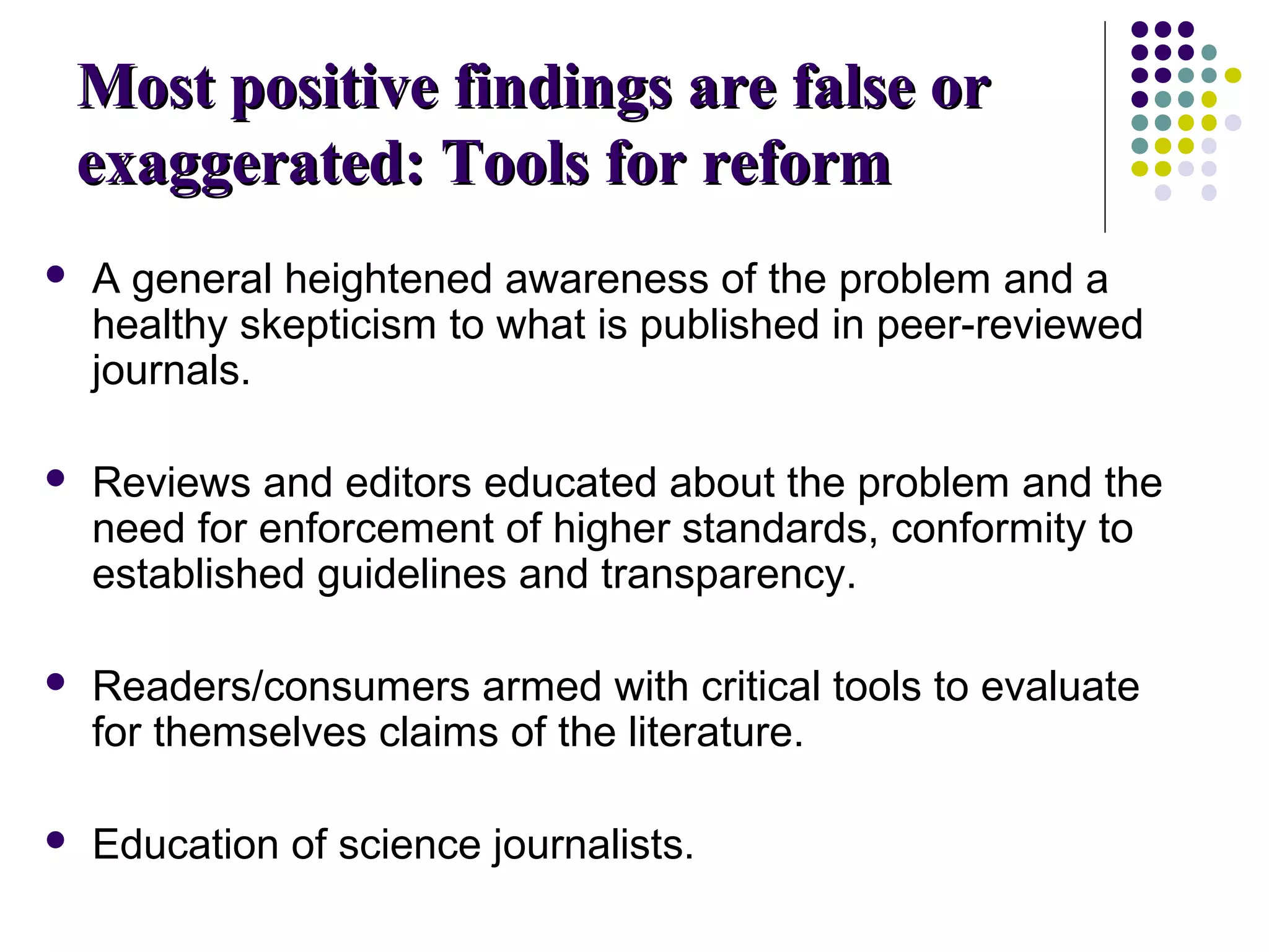 MMoosstt ppoossiittiivvee ffiinnddiinnggss aarree ffaallssee oorr 
eexxaaggggeerraatteedd:: TToooollss ffoorr rreeffoorrmm 
 A general heightened awareness of the problem and a 
healthy skepticism to what is published in peer-reviewed 
journals. 
 Reviews and editors educated about the problem and the 
need for enforcement of higher standards, conformity to 
established guidelines and transparency. 
 Readers/consumers armed with critical tools to evaluate 
for themselves claims of the literature. 
 Education of science journalists. 
 