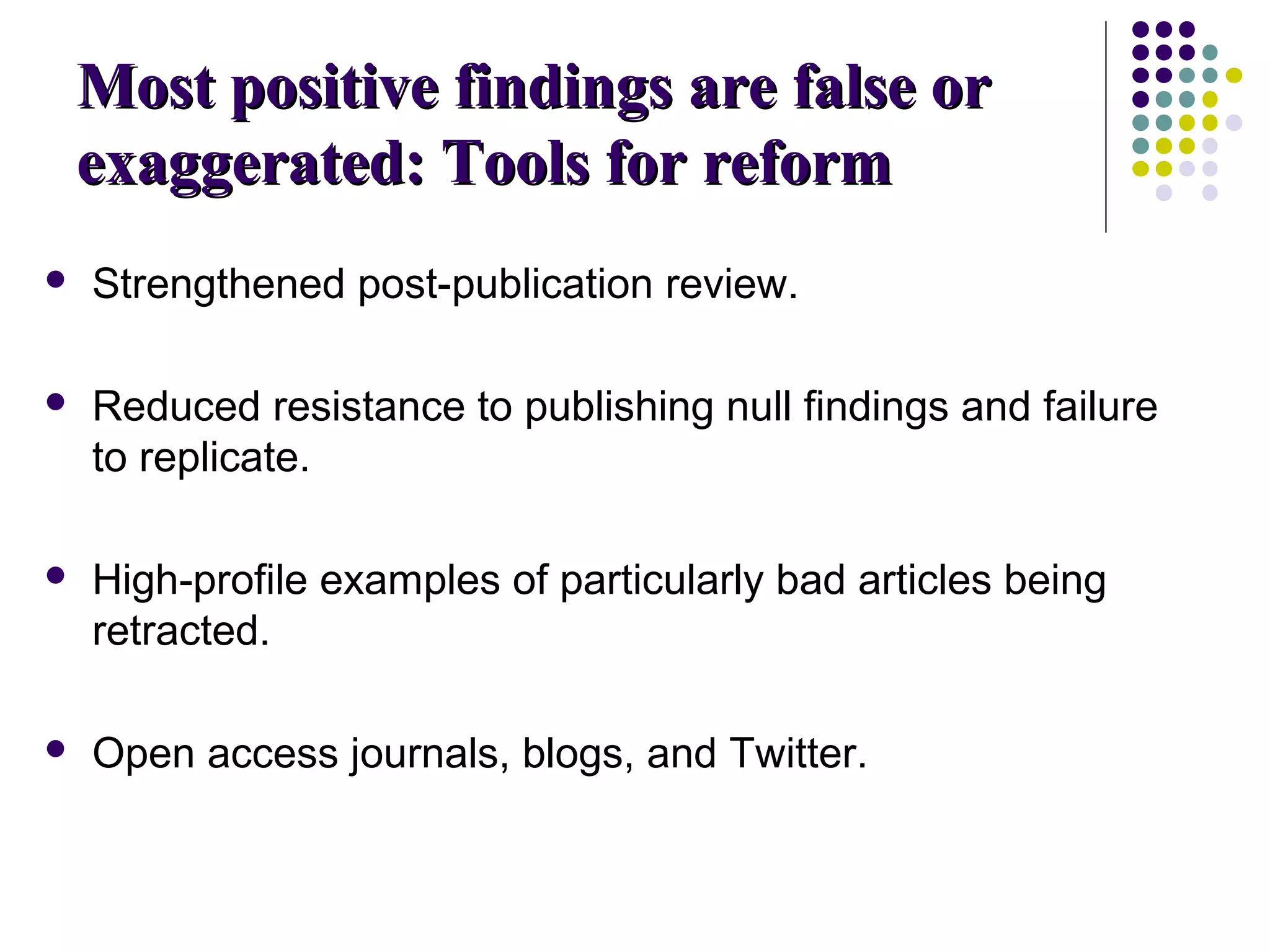 MMoosstt ppoossiittiivvee ffiinnddiinnggss aarree ffaallssee oorr 
eexxaaggggeerraatteedd:: TToooollss ffoorr rreeffoorrmm 
 Strengthened post-publication review. 
 Reduced resistance to publishing null findings and failure 
to replicate. 
 High-profile examples of particularly bad articles being 
retracted. 
 Open access journals, blogs, and Twitter. 
 