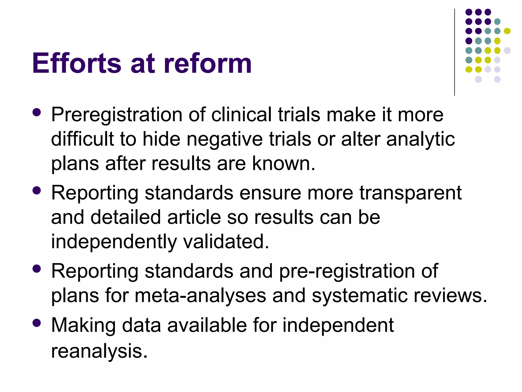 Efforts at reform 
 Preregistration of clinical trials make it more 
difficult to hide negative trials or alter analytic 
plans after results are known. 
 Reporting standards ensure more transparent 
and detailed article so results can be 
independently validated. 
 Reporting standards and pre-registration of 
plans for meta-analyses and systematic reviews. 
 Making data available for independent 
reanalysis. 
 