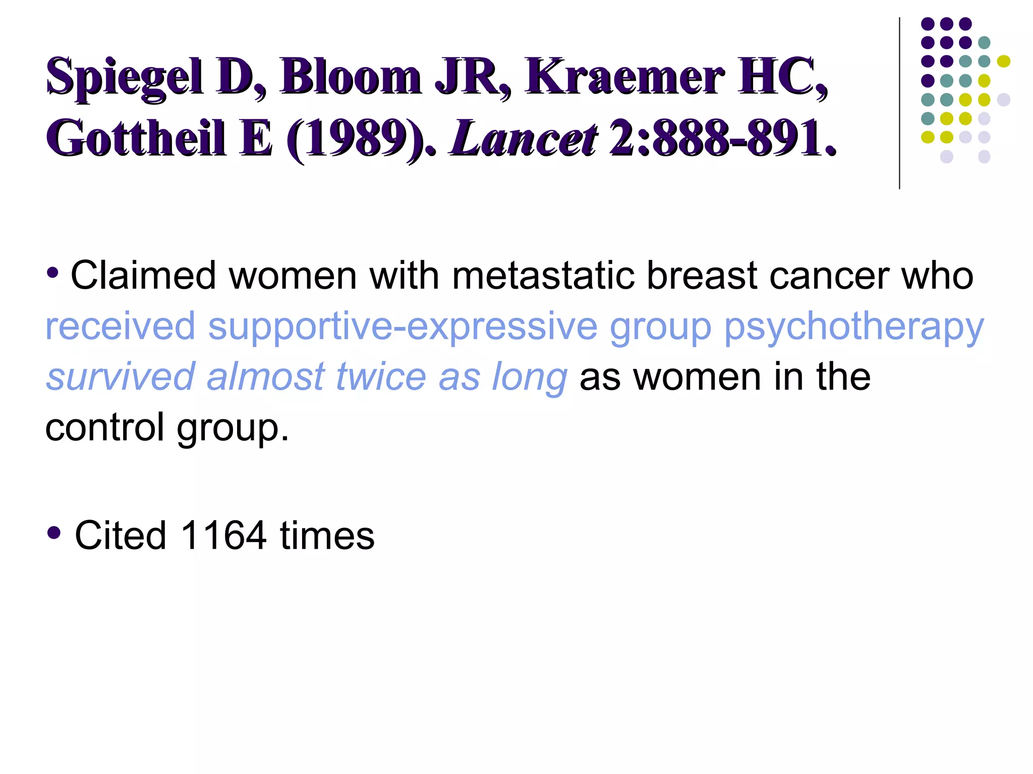 SSppiieeggeell DD,, BBlloooomm JJRR,, KKrraaeemmeerr HHCC,, 
GGootttthheeiill EE ((11998899).. LLaanncceett 22::888888--889911.. 
• Claimed women with metastatic breast cancer who 
received supportive-expressive group psychotherapy 
survived almost twice as long as women in the 
control group. 
• Cited 1164 times 
 