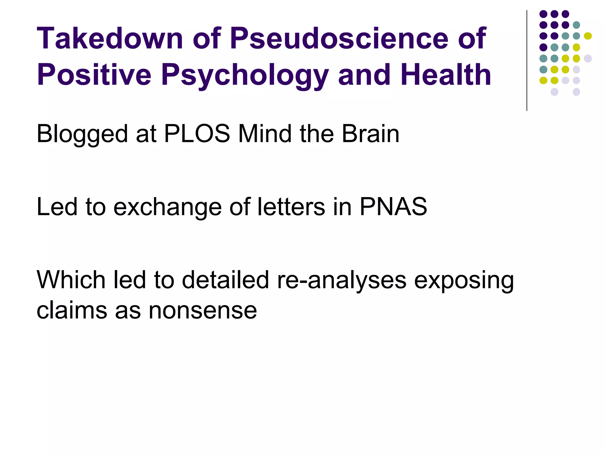 Takedown of Pseudoscience of 
Positive Psychology and Health 
Blogged at PLOS Mind the Brain 
Led to exchange of letters in PNAS 
Which led to detailed re-analyses exposing 
claims as nonsense 
 