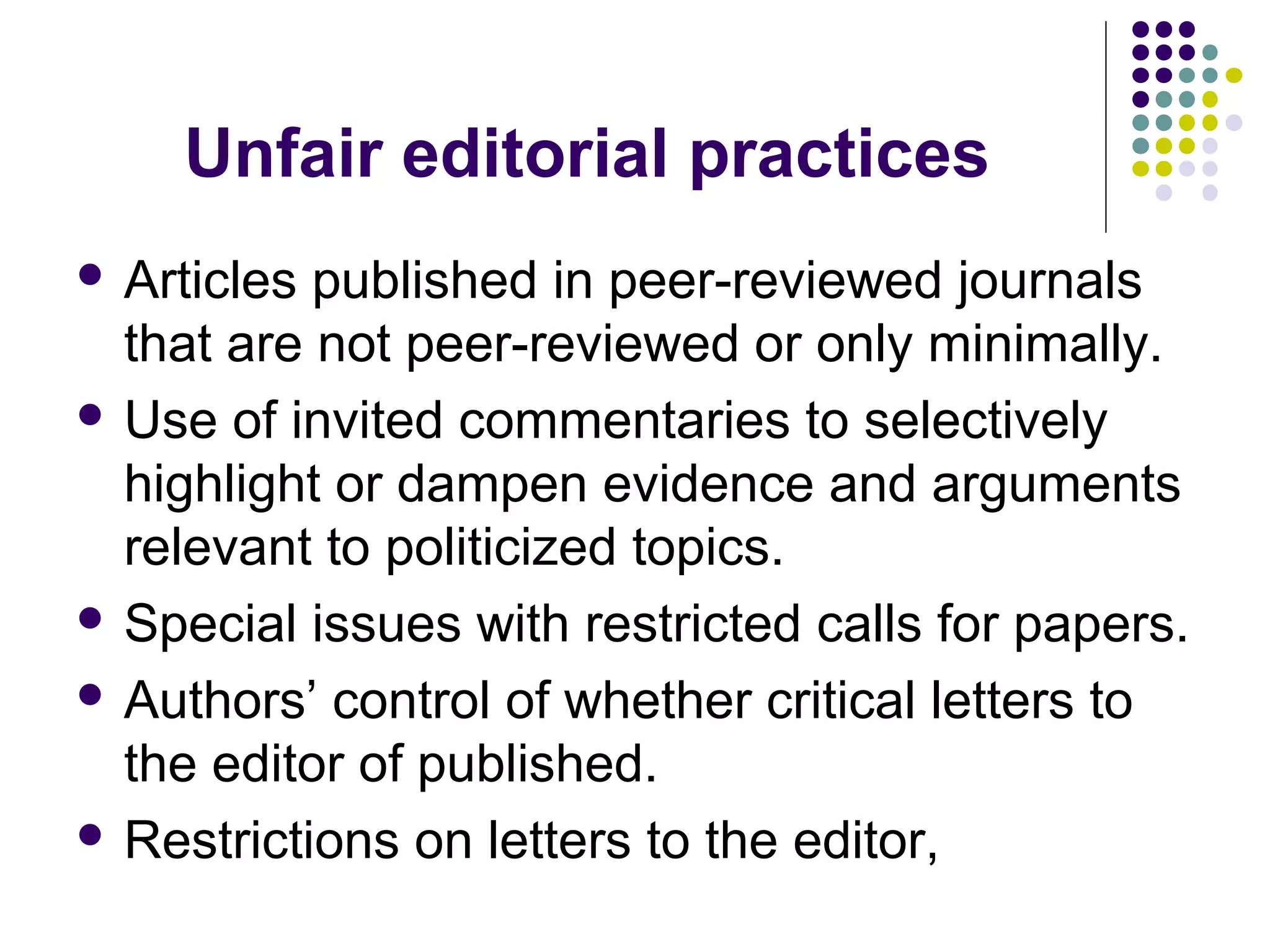 Unfair editorial practices 
 Articles published in peer-reviewed journals 
that are not peer-reviewed or only minimally. 
 Use of invited commentaries to selectively 
highlight or dampen evidence and arguments 
relevant to politicized topics. 
 Special issues with restricted calls for papers. 
 Authors’ control of whether critical letters to 
the editor of published. 
 Restrictions on letters to the editor, 
 