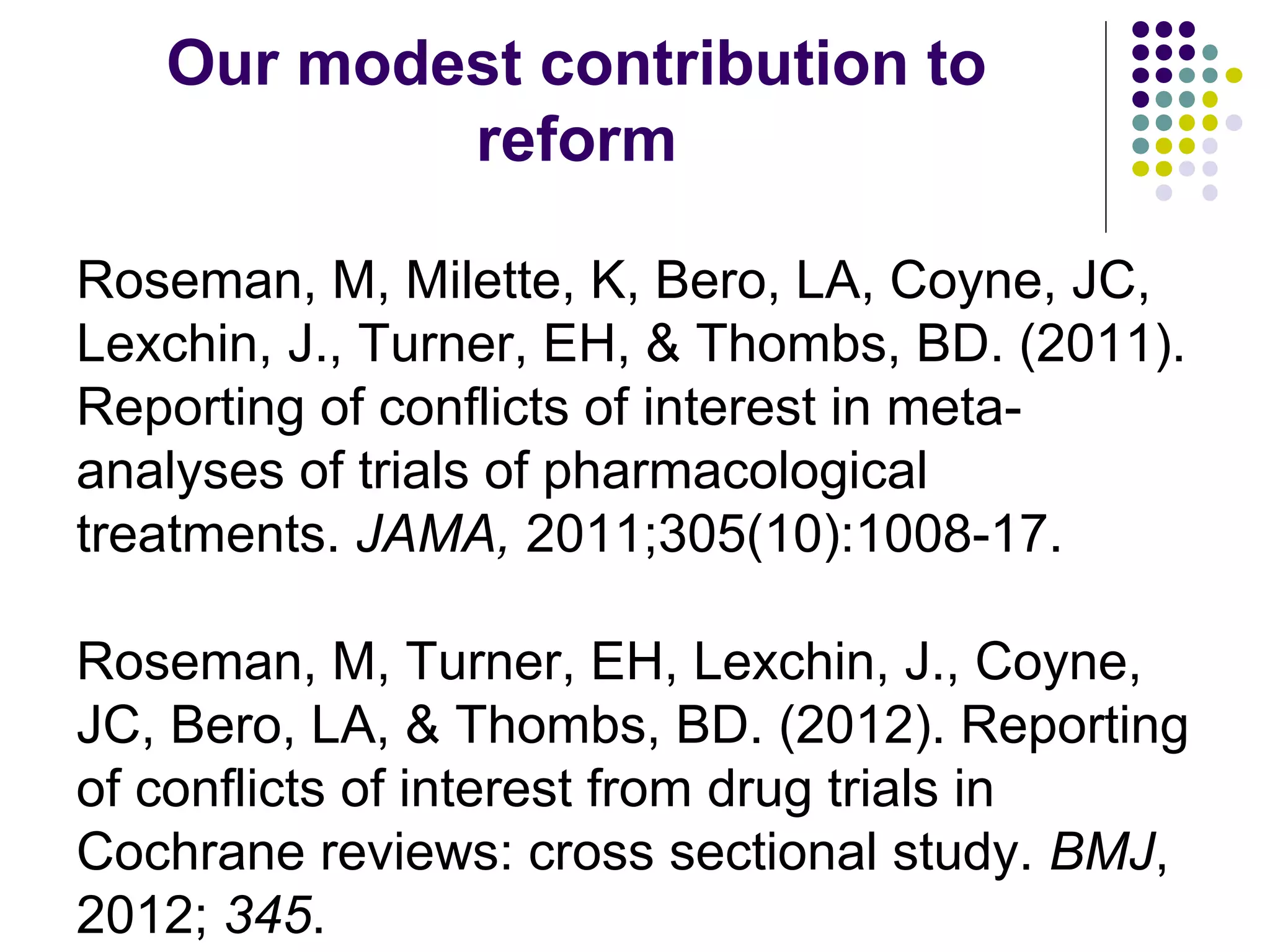 Our modest contribution to 
reform 
Roseman, M, Milette, K, Bero, LA, Coyne, JC, 
Lexchin, J., Turner, EH, & Thombs, BD. (2011). 
Reporting of conflicts of interest in meta-analyses 
of trials of pharmacological 
treatments. JAMA, 2011;305(10):1008-17. 
Roseman, M, Turner, EH, Lexchin, J., Coyne, 
JC, Bero, LA, & Thombs, BD. (2012). Reporting 
of conflicts of interest from drug trials in 
Cochrane reviews: cross sectional study. BMJ, 
2012; 345. 
 