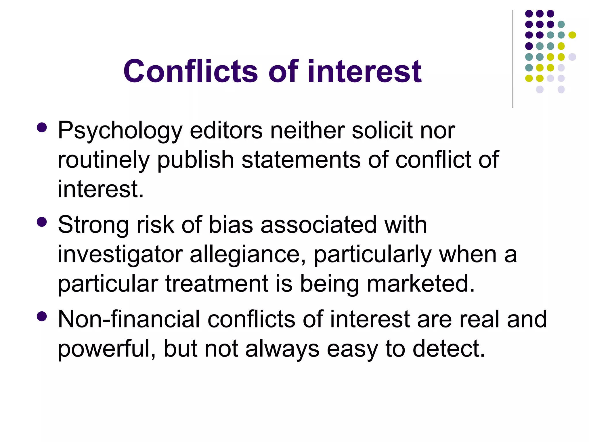 Conflicts of interest 
 Psychology editors neither solicit nor 
routinely publish statements of conflict of 
interest. 
 Strong risk of bias associated with 
investigator allegiance, particularly when a 
particular treatment is being marketed. 
 Non-financial conflicts of interest are real and 
powerful, but not always easy to detect. 
 