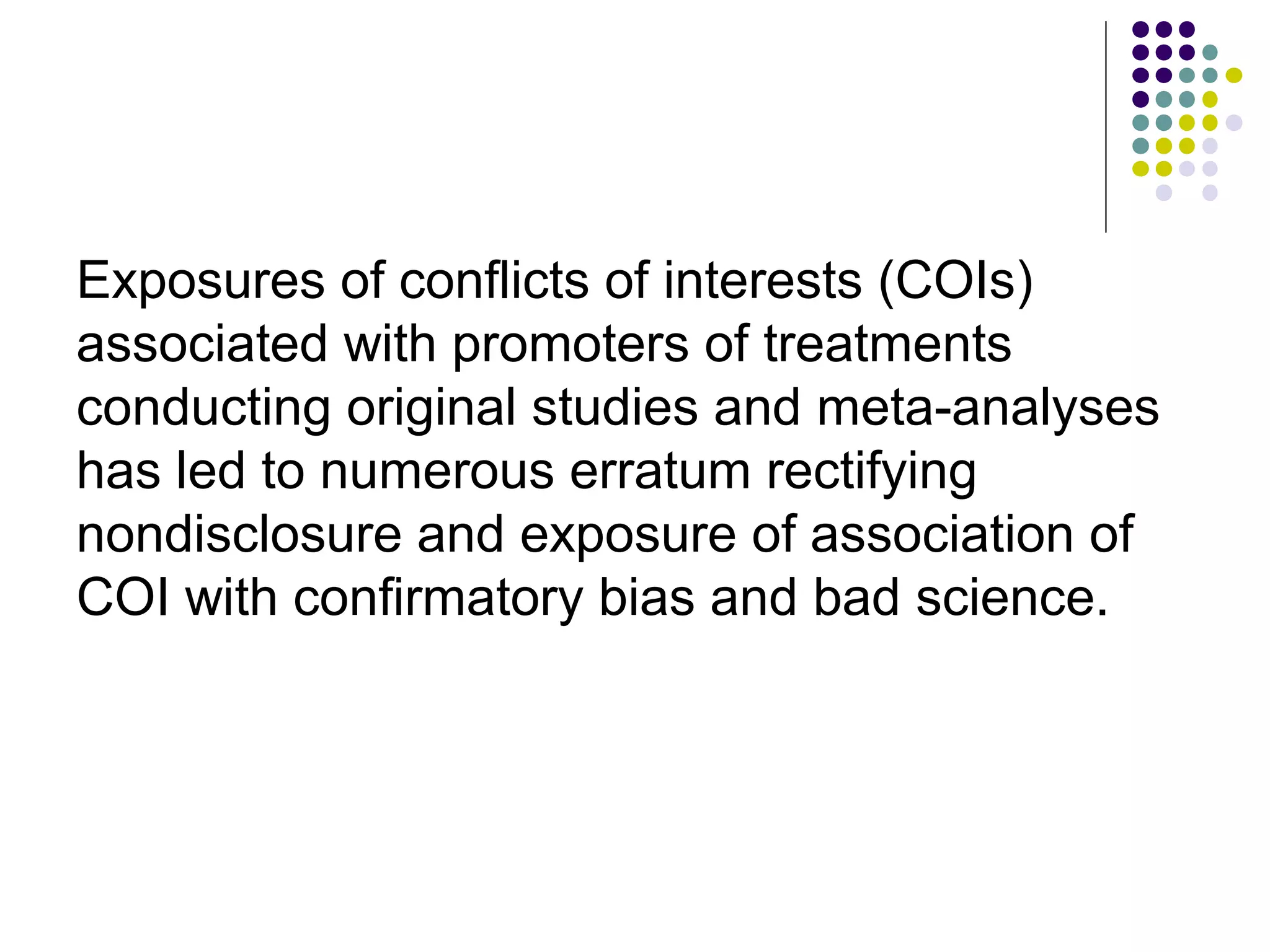 Exposures of conflicts of interests (COIs) 
associated with promoters of treatments 
conducting original studies and meta-analyses 
has led to numerous erratum rectifying 
nondisclosure and exposure of association of 
COI with confirmatory bias and bad science. 
 