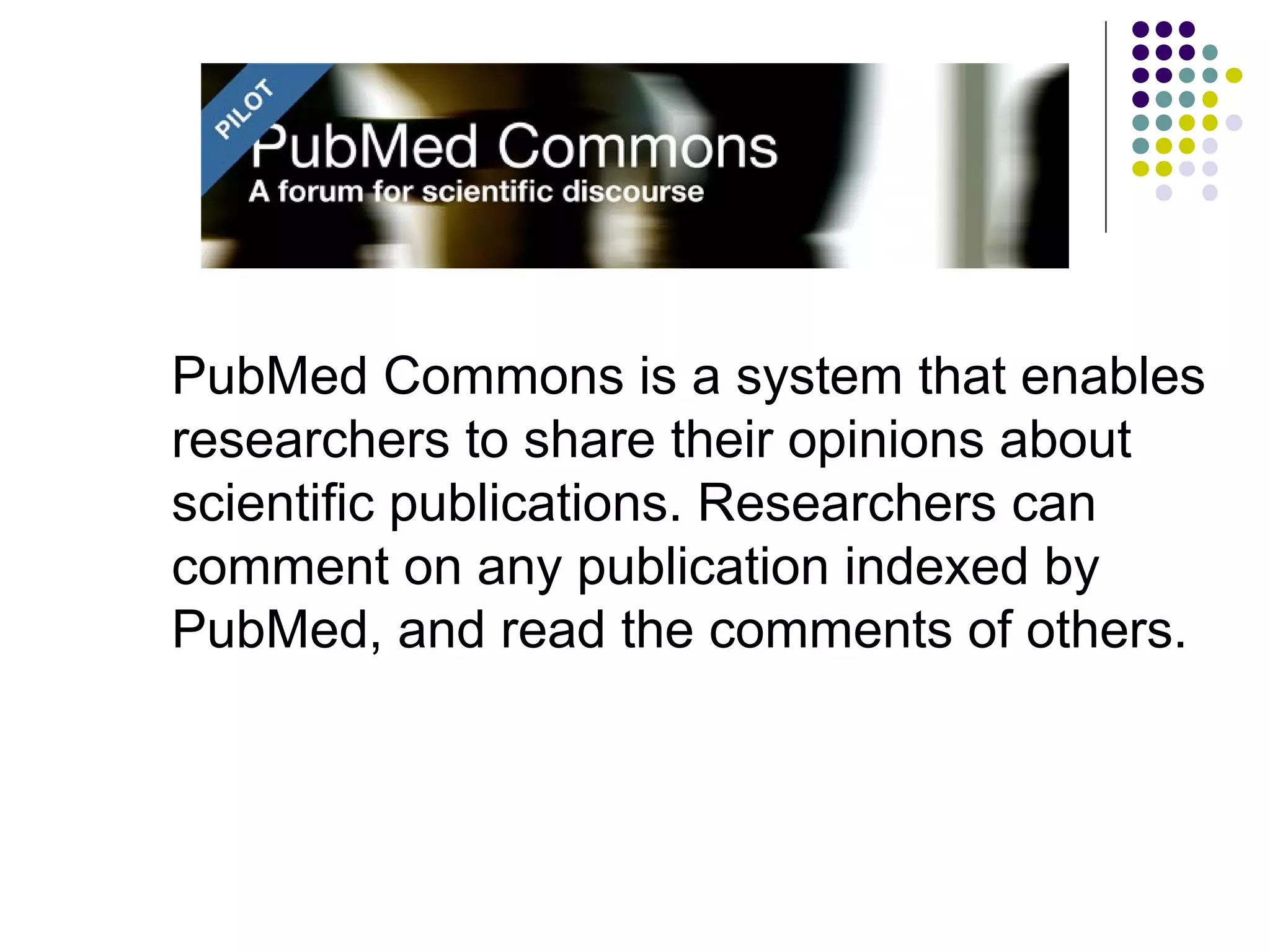 PubMed Commons is a system that enables 
researchers to share their opinions about 
scientific publications. Researchers can 
comment on any publication indexed by 
PubMed, and read the comments of others. 
 