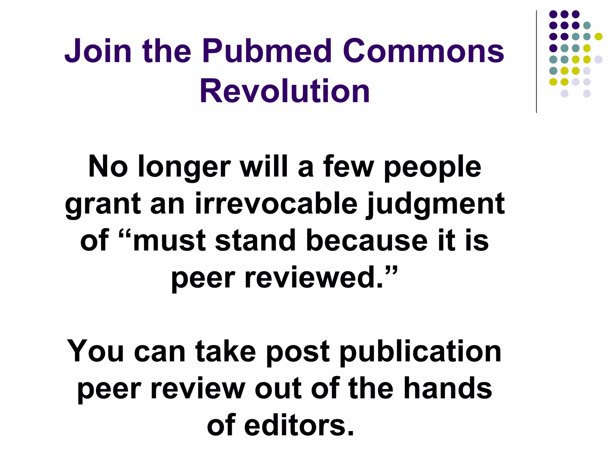 Join the Pubmed Commons 
Revolution 
No longer will a few people 
grant an irrevocable judgment 
of “must stand because it is 
peer reviewed.” 
You can take post publication 
peer review out of the hands 
of editors. 
 