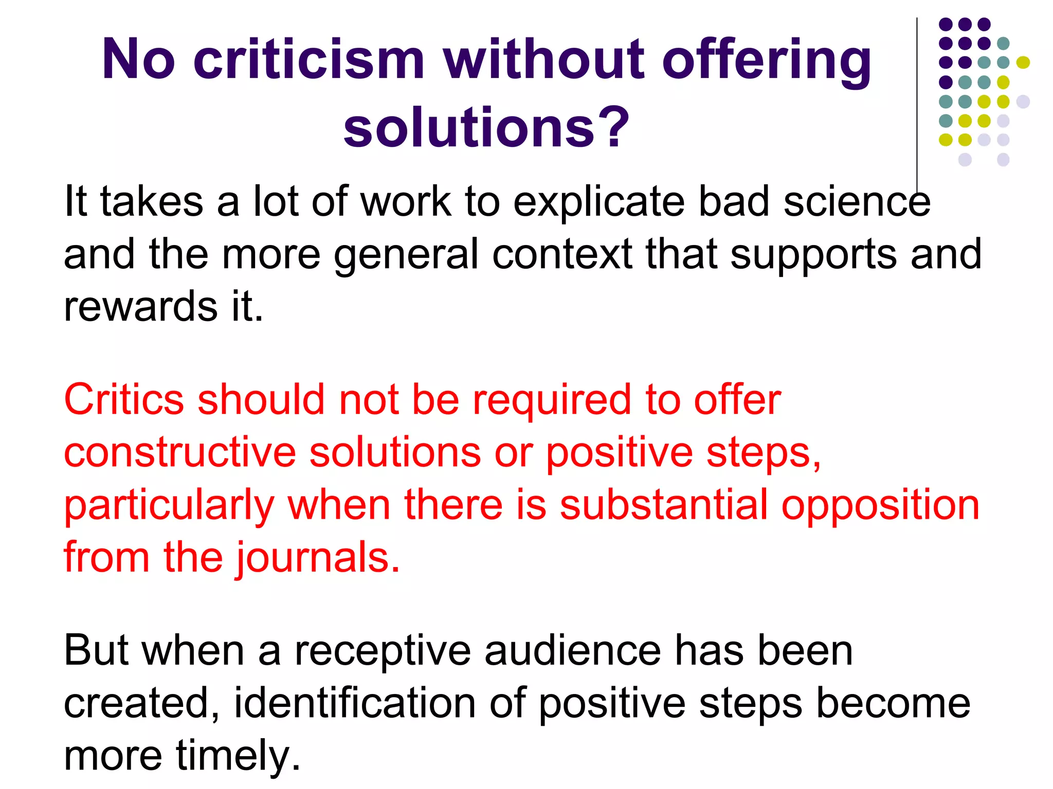 No criticism without offering 
solutions? 
It takes a lot of work to explicate bad science 
and the more general context that supports and 
rewards it. 
Critics should not be required to offer 
constructive solutions or positive steps, 
particularly when there is substantial opposition 
from the journals. 
But when a receptive audience has been 
created, identification of positive steps become 
more timely. 
 