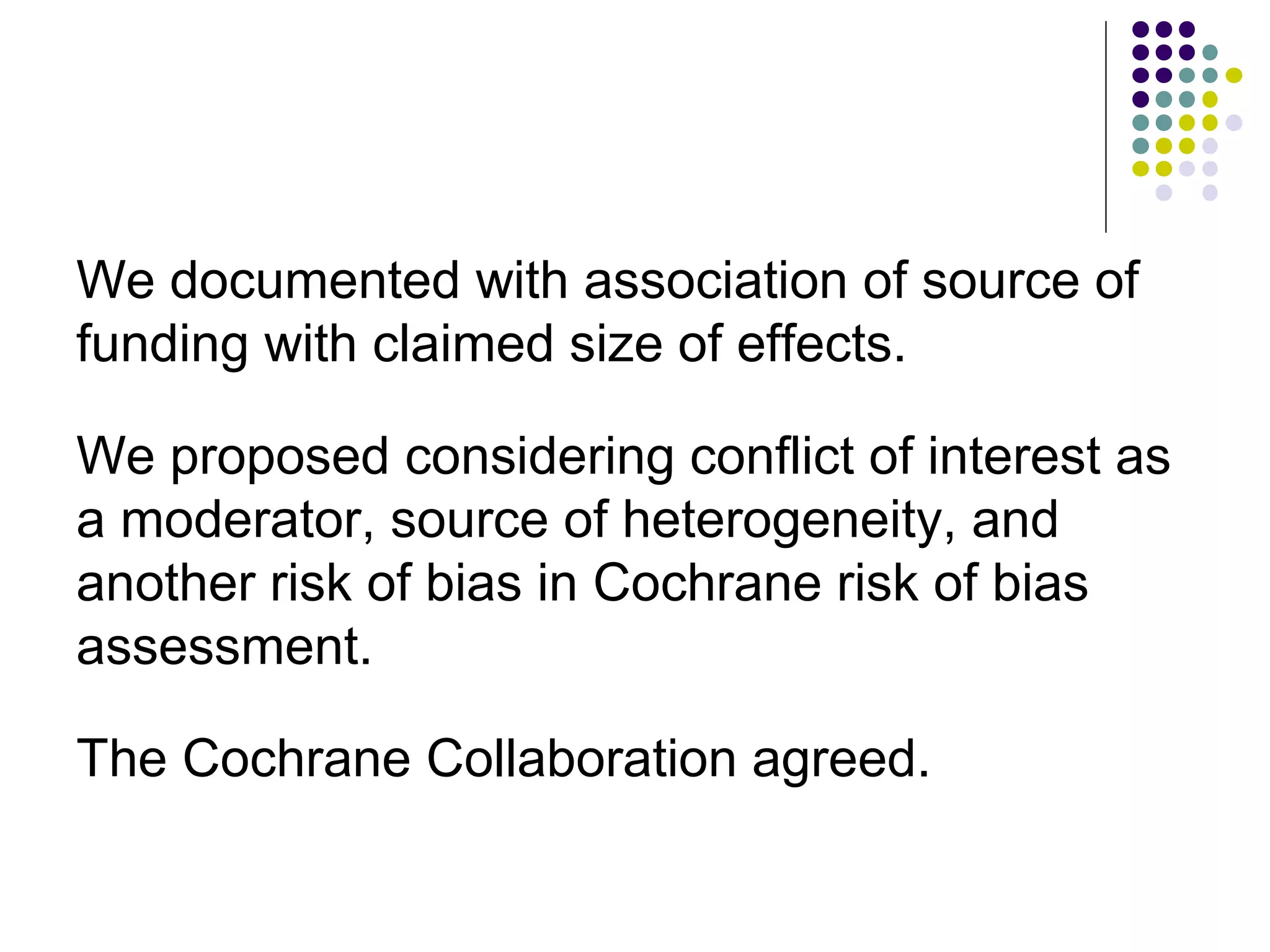 We documented with association of source of 
funding with claimed size of effects. 
We proposed considering conflict of interest as 
a moderator, source of heterogeneity, and 
another risk of bias in Cochrane risk of bias 
assessment. 
The Cochrane Collaboration agreed. 
 