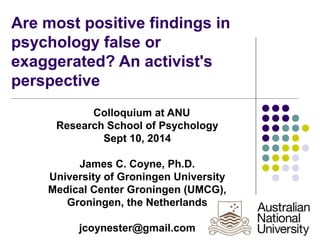 Are most positive findings in 
psychology false or 
exaggerated? An activist's 
perspective 
Colloquium at ANU 
Research School of Psychology 
Sept 10, 2014 
James C. Coyne, Ph.D. 
University of Groningen University 
Medical Center Groningen (UMCG), 
Groningen, the Netherlands 
jcoynester@gmail.com 
 
