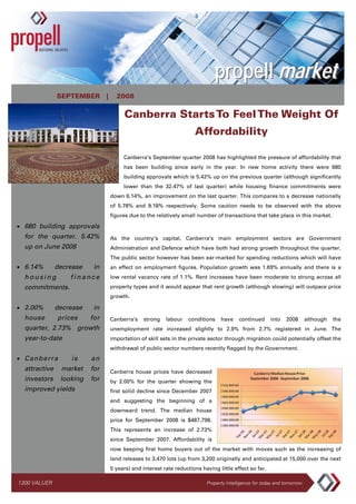 propell market
               SEPTEMBER |        2008

                                      Canberra Starts To Feel The Weight Of
                                                                   Affordability

                                     Canberra’s September quarter 2008 has highlighted the pressure of affordability that
                                     has been building since early in the year. In new home activity there were 680
                                     building approvals which is 5.42% up on the previous quarter (although significantly
                                     lower than the 32.47% of last quarter) while housing finance commitments were
                                down 6.14%, an improvement on the last quarter. This compares to a decrease nationally
                                of 5.78% and 9.18% respectively. Some caution needs to be observed with the above
                                figures due to the relatively small number of transactions that take place in this market.

• 680 building approvals
  for the quarter. 5.42%        As the country’s capital, Canberra’s main employment sectors are Government
  up on June 2008               Administration and Defence which have both had strong growth throughout the quarter.
                                The public sector however has been ear-marked for spending reductions which will have
• 6.14%        decrease    in   an effect on employment figures. Population growth was 1.69% annually and there is a
  housing          finance      low rental vacancy rate of 1.1%. Rent increases have been moderate to strong across all
                                property types and it would appear that rent growth (although slowing) will outpace price
  commitments.
                                growth.

• 2.00%        decrease    in
  house        prices     for   Canberra’s    strong   labour    conditions   have     continued     into   2008       although   the
  quarter, 2.73% growth         unemployment rate increased slightly to 2.9% from 2.7% registered in June. The
  year-to-date                  importation of skill sets in the private sector through migration could potentially offset the
                                withdrawal of public sector numbers recently flagged by the Government.
• Canberra         is     an
  attractive    market    for   Canberra house prices have decreased
  investors     looking   for   by 2.00% for the quarter showing the
  improved yields               first solid decline since December 2007
                                and suggesting the beginning of a
                                downward trend. The median house
                                price for September 2008 is $487,798.
                                This represents an increase of 2.73%
                                since September 2007. Affordability is
                                now keeping first home buyers out of the market with moves such as the increasing of
                                land releases to 3,470 lots (up from 3,200 originally and anticipated at 15,000 over the next
                                5 years) and interest rate reductions having little effect so far.

1300 VALUER                                                             Property Intelligence for today and tomorrow
 