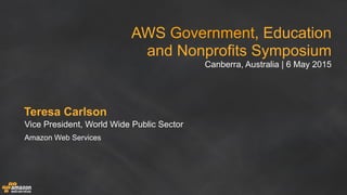 AWS Government, Education
and Nonprofits Symposium
Canberra, Australia | 6 May 2015
Teresa Carlson
Vice President, World Wide Public Sector
Amazon Web Services
 
