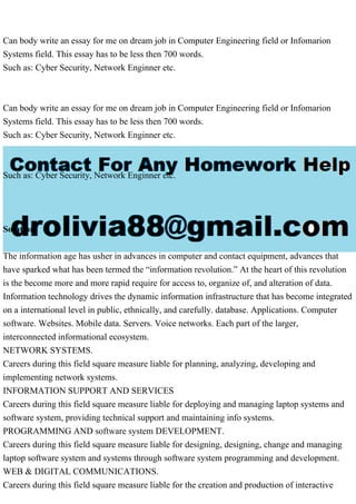 Can body write an essay for me on dream job in Computer Engineering field or Infomarion
Systems field. This essay has to be less then 700 words.
Such as: Cyber Security, Network Enginner etc.
Can body write an essay for me on dream job in Computer Engineering field or Infomarion
Systems field. This essay has to be less then 700 words.
Such as: Cyber Security, Network Enginner etc.
Such as: Cyber Security, Network Enginner etc.
Solution
The information age has usher in advances in computer and contact equipment, advances that
have sparked what has been termed the “information revolution.” At the heart of this revolution
is the become more and more rapid require for access to, organize of, and alteration of data.
Information technology drives the dynamic information infrastructure that has become integrated
on a international level in public, ethnically, and carefully. database. Applications. Computer
software. Websites. Mobile data. Servers. Voice networks. Each part of the larger,
interconnected informational ecosystem.
NETWORK SYSTEMS.
Careers during this field square measure liable for planning, analyzing, developing and
implementing network systems.
INFORMATION SUPPORT AND SERVICES
Careers during this field square measure liable for deploying and managing laptop systems and
software system, providing technical support and maintaining info systems.
PROGRAMMING AND software system DEVELOPMENT.
Careers during this field square measure liable for designing, designing, change and managing
laptop software system and systems through software system programming and development.
WEB & DIGITAL COMMUNICATIONS.
Careers during this field square measure liable for the creation and production of interactive
 