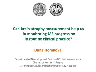 Department of Neurology and Centre of Clinical Neuroscience 
Charles University in Prague 
1st Medical Faculty and General University Hospital 
Can brain atrophy measurement help us in monitoring MS progression in routine clinical practice? 
Dana Horáková 
 
