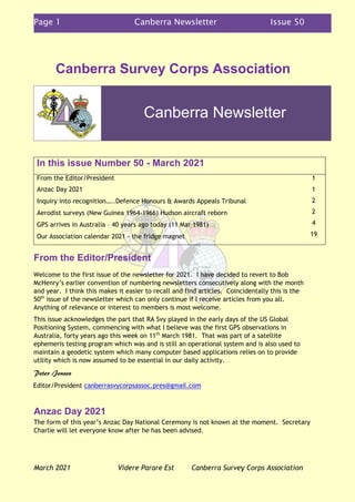 Page 1 Canberra Newsletter Issue 50
March 2021 Videre Parare Est Canberra Survey Corps Association
Canberra Survey Corps Association
In this issue Number 50 - March 2021
From the Editor/President
Anzac Day 2021
Inquiry into recognition…..Defence Honours & Awards Appeals Tribunal
Aerodist surveys (New Guinea 1964-1966) Hudson aircraft reborn
GPS arrives in Australia – 40 years ago today (11 Mar 1981)
Our Association calendar 2021 - the fridge magnet
1
1
2
2
4
19
From the Editor/President
Welcome to the first issue of the newsletter for 2021. I have decided to revert to Bob
McHenry’s earlier convention of numbering newsletters consecutively along with the month
and year. I think this makes it easier to recall and find articles. Coincidentally this is the
50th
issue of the newsletter which can only continue if I receive articles from you all.
Anything of relevance or interest to members is most welcome.
This issue acknowledges the part that RA Svy played in the early days of the US Global
Positioning System, commencing with what I believe was the first GPS observations in
Australia, forty years ago this week on 11th
March 1981. That was part of a satellite
ephemeris testing program which was and is still an operational system and is also used to
maintain a geodetic system which many computer based applications relies on to provide
utility which is now assumed to be essential in our daily activity.
Peter Jensen
Editor/President canberrasvycorpsassoc.pres@gmail.com
Anzac Day 2021
The form of this year’s Anzac Day National Ceremony is not known at the moment. Secretary
Charlie will let everyone know after he has been advised.
Canberra Newsletter
 