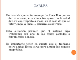 CABLES

En caso de que se interrumpa la línea H o que se
 derive a masa, el sistema trabajará con la señal
 de Low con respecto a masa, en el caso de que se
 interrumpa la línea L, ocurrirá lo contrario.

Esta situación permite que el sistema siga
 trabajando con uno de los cables cortados o
 comunicados a masa.

Es importante tener en cuenta que el trenzado
 entre ambas líneas sirve para anular los campos
 magnéticos.
 