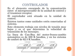 CONTROLADOR
Es el elemento encargado de la comunicación
entre  el microprocesador de la unidad de control y
el trasmisor-receptor.
El controlador está situado en la unidad de
control.
Existen tantos como unidades estén conectadas al
sistema.
Este elemento trabaja con niveles de tensión muy
bajos y es el que determina la velocidad de
trasmisión de los mensajes.
La línea de Can-Bus del motor-frenos-cambio
automático es de 500 K baudios, y en los sistema
de confort de 62.5 K baudios.
 