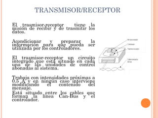 TRANSMISOR/RECEPTOR

El trasmisor-receptor      tiene la
misión de recibir y de trasmitir los
datos.
Acondicionar      y    preparar   la
información para que pueda ser
utilizada por los controladores. 
El trasmisor-receptor un circuito
integrado que está situado en cada
una de las unidades de control
abonadas al sistema.
Trabaja con intensidades próximas a
0.5 A y en ningún caso interviene
modificando    el   contenido   del
mensaje.
Está situado entre los cables que
forman la línea Can-Bus y el
controlador.
 