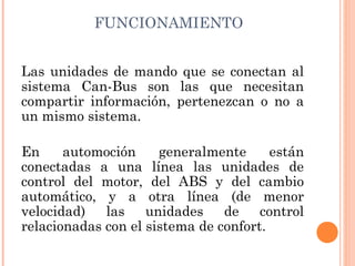 FUNCIONAMIENTO


Las unidades de mando que se conectan al
sistema Can-Bus son las que necesitan
compartir información, pertenezcan o no a
un mismo sistema.

En     automoción     generalmente      están
conectadas a una línea las unidades de
control del motor, del ABS y del cambio
automático, y a otra línea (de menor
velocidad)   las    unidades    de    control
relacionadas con el sistema de confort.
 
