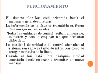 FUNCIONAMIENTO

El sistema Can-Bus está orientado hacía el
  mensaje y no al destinatario. 
La información en la línea es trasmitida en forma
  de mensajes estructurados.
 Todas las unidades de control reciben el mensaje,
  lo filtran y solo lo emplean las que necesitan
  dicho dato.
La totalidad de unidades de control abonadas al
  sistema son capaces tanto de introducir como de
  recoger mensajes de la línea.
Cuando el bus está libre cualquier unidad
  conectada puede empezar a trasmitir un nuevo
  mensaje
 