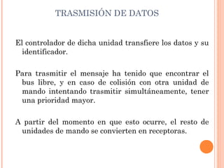 TRASMISIÓN DE DATOS


El controlador de dicha unidad transfiere los datos y su
  identificador.

Para trasmitir el mensaje ha tenido que encontrar el
 bus libre, y en caso de colisión con otra unidad de
 mando intentando trasmitir simultáneamente, tener
 una prioridad mayor.

A partir del momento en que esto ocurre, el resto de
 unidades de mando se convierten en receptoras.
 