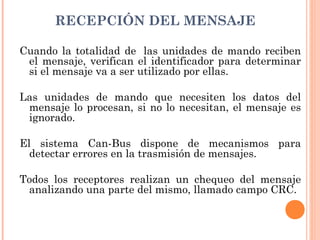 RECEPCIÓN DEL MENSAJE

Cuando la totalidad de  las unidades de mando reciben
 el mensaje, verifican el identificador para determinar
 si el mensaje va a ser utilizado por ellas.

Las unidades de mando que necesiten los datos del
 mensaje lo procesan, si no lo necesitan, el mensaje es
 ignorado.

El sistema Can-Bus dispone de mecanismos para
  detectar errores en la trasmisión de mensajes.

Todos los receptores realizan un chequeo del mensaje
 analizando una parte del mismo, llamado campo CRC.
 