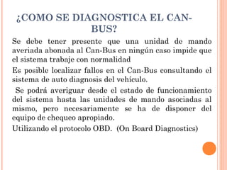 ¿COMO SE DIAGNOSTICA EL CAN-
             BUS?
Se debe tener presente que una unidad de mando
averiada abonada al Can-Bus en ningún caso impide que
el sistema trabaje con normalidad
Es posible localizar fallos en el Can-Bus consultando el
sistema de auto diagnosis del vehículo.
 Se podrá averiguar desde el estado de funcionamiento
del sistema hasta las unidades de mando asociadas al
mismo, pero necesariamente se ha de disponer del
equipo de chequeo apropiado.
Utilizando el protocolo OBD.  (On Board Diagnostics)
 