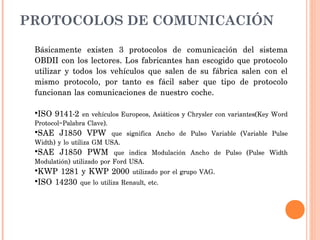 PROTOCOLOS DE COMUNICACIÓN

 Básicamente existen 3 protocolos de comunicación del sistema
 OBDII con los lectores. Los fabricantes han escogido que protocolo
 utilizar y todos los vehículos que salen de su fábrica salen con el
 mismo protocolo, por tanto es fácil saber que tipo de protocolo
 funcionan las comunicaciones de nuestro coche.

 •ISO 9141-2 en vehículos Europeos, Asiáticos y Chrysler con variantes(Key Word
 Protocol=Palabra Clave).
 •SAE J1850 VPW que significa Ancho de Pulso Variable (Variable Pulse
 Width) y lo utiliza GM USA.
 •SAE J1850 PWM que indica Modulación Ancho de Pulso (Pulse Width
 Modulatión) utilizado por Ford USA.
 •KWP 1281 y KWP 2000 utilizado por el grupo VAG.
 •ISO 14230 que lo utiliza Renault, etc.
 