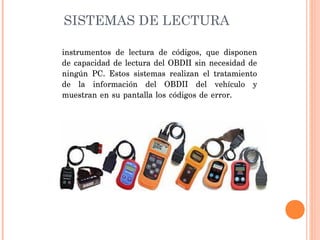 SISTEMAS DE LECTURA

instrumentos de lectura de códigos, que disponen
de capacidad de lectura del OBDII sin necesidad de
ningún PC. Estos sistemas realizan el tratamiento
de la información del OBDII del vehículo y
muestran en su pantalla los códigos de error.
 